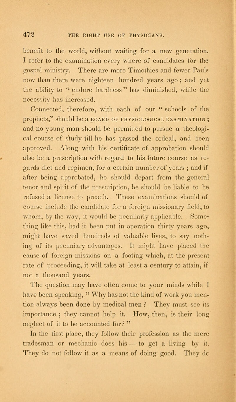 benefit to the world, without waiting for a new generation. I refer to the examination every where of candidates for the gospel ministry. There are more Timothies and fewer Pauls now than there were eighteen hundred years ago; and yet the ability to  endure hardness  has diminished, while the necessity has increased. Connected, therefore, with each of our  schools of the prophets, should be a board of physiological examination ; and no young man should be permitted to pursue a theologi- cal course of study till he has passed the ordeal, and been approved. Along with his certificate of approbation should also be a prescription with regard to his future course as re- gards diet and regimen, for a certain number of years ; and if after being approbated, he should depart from the general tenor and spirit of the proscription, he should be liable to be refused a license to preach. These examinations should of course include the candidate for a foreign missionary field, to whom, by the way, it would be peculiarly applicable. Some- thing like this, had it been put in operation thirty years ago, might have saved hundreds of valuable lives, to say noth- ing of its pecuniary advantages. It might have placed the cause of foreign missions on a footing which, at the present rate of proceeding, it will take at least a century to attain, if not a thousand years. The question may have often come to your minds while I have been speaking,  Why has not the kind of work you men- tion always been done by medical men ? They must sec its importance ; they cannot help it. How, then, is their long neglect of it to be accounted for?  In the first place, they follow their profession as the mere tradesman or mechanic does his — to get a living by it. They do not follow it as a means of doing good. They dc