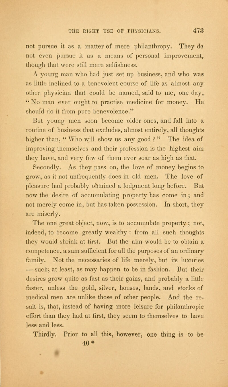 not pursue it as a matter of mere philanthropy. They do not even pursue it as a means of personal improvement, though that were still mere selfishness. A young man who had just set up business, and who was as little inclined to a benevolent course of life as almost any other physician that could be named, said to me, one day,  No man ever ought to practise medicine for money. He should do it from pure benevolence. But young men soon become older ones, and fall into a routine of business that excludes, almost entirely, all thoughts higher than,  Who will show us any good ?  The idea of improving themselves and their profession is the highest aim they have, and very few of them ever soar as high as that. Secondly. As they pass on, the love of money begins to grow, as it not unfrequently does in old men. The love of pleasure had probably obtained a lodgment long before. But aow the desire of accumulating property has come in; and not merely come in, but has taken possession. In short, they are miserly. The one great object, now, is to accumulate property ; not, indeed, to become greatly wealthy : from all such thoughts they would shrink at first. But the aim would be to obtain a competence, a sum sufficient for all the purposes of an ordinary family. Not the necessaries of life merely, but its luxuries — such, at least, as may happen to be in fashion. But their desires grow quite as fast as their gains, and probably a little faster, unless the gold, silver, houses, lands, and stocks of medical men are unlike those of other people. And the re- sult is, that, instead of having more leisure for philanthropic effort than they had at first, they seem to themselves to have less and less. Thirdly. Prior to all this, however, one thing is to be 40*
