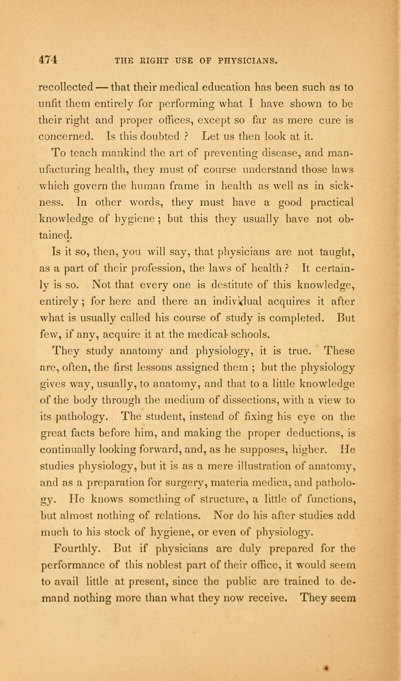 recollected — that their medical education has been such as to unfit them entirely for performing what I have shown to be their right and proper offices, except so far as mere cure is concerned. Is this doubted ? Let us then look at it. To teach mankind the art of preventing disease, and man- ufacturing health, they must of course understand those laws which govern the human frame in health as well as in sick- ness. In other words, they must have a good practical knowledge of hygiene ; but this they usually have not ob- tained. Is it so, then, you will say, that physicians are not taught, as a part of their profession, the laws of health? It certain- ly is so. Not that every one is destitute of this knowledge, entirely; for here and there an individual acquires it after what is usually called his course of study is completed. But few, if any, acquire it at the medical- schools. They study anatomy and physiology, it is true. These are, often, the first lessons assigned them ; but the physiology gives way, usually, to anatomy, and that to a little knowledge of the body through the medium of dissections, with a view to its pathology. The student, instead of fixing his eye on the great facts before him, and making the proper deductions, is continually looking forward, and, as he supposes, higher. He studies physiology, but it is as a mere illustration of anatomy, and as a preparation for surgery, materia medico, and patholo- gy. He knows something of structure, a little of functions, but almost nothing of relations. Nor do his after studies add much to his stock of hygiene, or even of physiology. Fourthly. But if physicians are duly prepared for the performance of this noblest part of their office, it would seem to avail little at present, since the public arc trained to de- mand nothing more than what they now receive. They seem