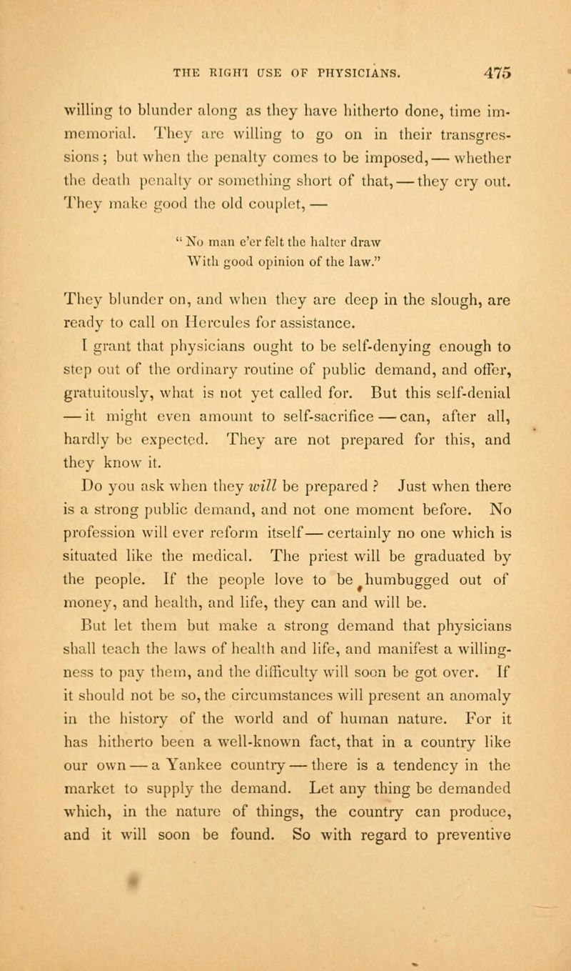 willing to blunder along as they have hitherto done, time im- memorial. They arc willing to go on in their transgres- sions ; but when the penalty comes to be imposed,— whether the death penalty or something short of that, — they ciy out. They make good the old couplet,—  No man e'er felt the halter draw With good opinion of the law. They blunder on, and when they are deep in the slough, are ready to call on Hercules for assistance. I grant that physicians ought to be self-denying enough to step out of the ordinary routine of public demand, and offer, gratuitously, what is not yet called for. But this self-denial — it might even amount to self-sacrifice — can, after all, hardly be expected. They are not prepared for this, and they know it. Do you ask when they will be prepared ? Just when there is a strong public demand, and not one moment before. No profession will ever reform itself— certainly no one which is situated like the medical. The priest will be graduated by the people. If the people love to be humbugged out of money, and health, and life, they can and will be. But let them but make a strong demand that physicians shall teach the laws of health and life, and manifest a willing- ness to pay them, and the difficulty will soon be got over. If it should not be so, the circumstances will present an anomaly in the history of the world and of human nature. For it has hitherto been a well-known fact, that in a country like our own — a Yankee country — there is a tendency in the market to supply the demand. Let any thing be demanded which, in the nature of things, the country can produce, and it will soon be found. So with regard to preventive