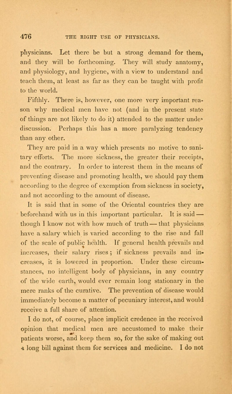 physicians. Let there be but a strong demand for them, and they will be forthcoming. They will study anatomy, and physiology, and hygiene, with a view to understand and teach them, at least as far as they can be taught with profit to the world. Fifthly. There is, however, one more very important rea- son why medical men have not (and in the present state of things are not likely to do it) attended to the matter undei discussion. Perhaps tins has a more paralyzing tendency than any other. They are paid in a way which presents no motive to sani- tary efforts. The more sickness, the greater their receipts, and the contrary. In order to interest them in the means of preventing disease and promoting health, we should pay them according to the degree of exemption from sickness in society, and not according to the amount of disease. It is said that in some of the Oriental countries they are beforehand with us in this important particular. It is said — though I know not with how much of truth — that physicians have a salary which is varied according to the rise and fall of the scale of public health. If general health prevails and increases, their salary rises; if sickness prevails and in- creases, it is lowered in proportion. Under these circum- stances, no intelligent body of physicians, in any country of the wide earth, would ever remain long stationary in the mere ranks of the curative. The prevention of disease would immediately become a matter of pecuniary interest, and would receive a full share of attention. I do not, of course, place implicit credence in the received opinion that medical men are accustomed to make their patients worse, and keep them so, for the sake of making out •i long bill against them for services and medicine. I do not