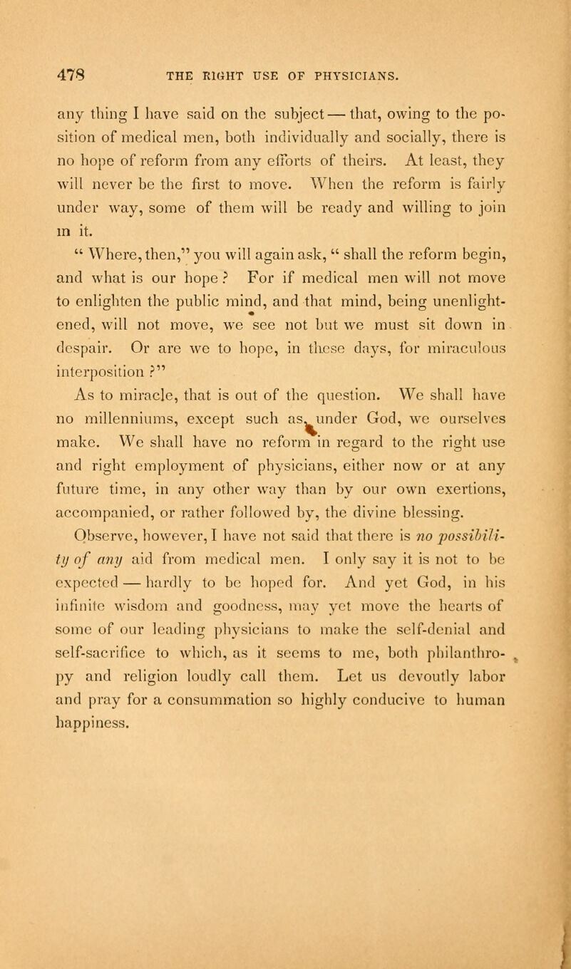 any thing I have said on the subject — that, owing to the po- sition of medical men, both individually and socially, there is no hope of reform from any efforts of theirs. At least, they will never be the first to move. When the reform is fairly under way, some of them will be ready and willing to join in it.  Where, then,1' you will again ask,  shall the reform begin, and what is our hope ? For if medical men will not move to enlighten the public mind, and that mind, being unenlight- ened, will not move, we see not but we must sit down in despair. Or are we to hope, in these days, for miraculous interposition ? As to miracle, that is out of the question. We shall have no millenniums, except such as. under God, we ourselves make. We shall have no reform in regard to the right use and right employment of physicians, either now or at any future time, in any other way than by our own exertions, accompanied, or rather followed by, the divine blessing. Observe, however, I have not said that there is no possihili- ty of any aid from medical men. I only say it is not to be expected — hardly to be hoped for. And yet God, in his infinite wisdom and goodness, may yet move the hearts of some of our leading physicians to make the self-denial and self-sacrifice to which, as it seems to me, both philanthro- py and religion loudly call them. Let us devoutly labor and pray for a consummation so highly conducive to human happiness.