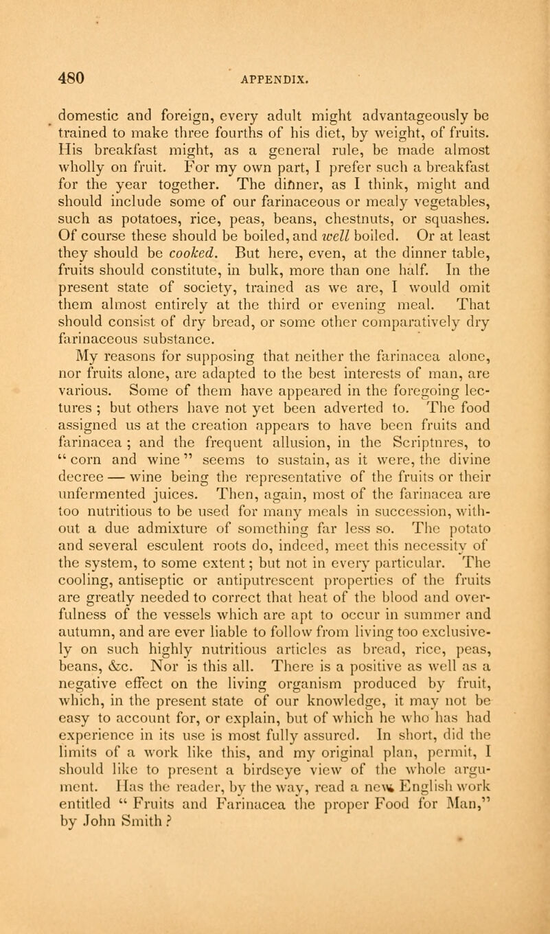 domestic and foreign, every adult might advantageously be trained to make three fourths of his diet, by weight, of fruits. His breakfast might, as a general rule, be made almost wholly on fruit. For my own part, I prefer such a breakfast for the year together. The dinner, as I think, might and should include some of our farinaceous or mealy vegetables, such as potatoes, rice, peas, beans, chestnuts, or squashes. Of course these should be boiled, and icell boiled. Or at least they should be cooked. But here, even, at the dinner table, fruits should constitute, in bulk, more than one half. In the present state of society, trained as we are, I would omit them almost entirely at the third or evening meal. That should consist of dry bread, or some other comparatively dry farinaceous substance. My reasons for supposing that neither the farinacea alone, nor fruits alone, are adapted to the best interests of man, are various. Some of them have appeared in the foregoing lec- tures ; but others have not yet been adverted to. The food assigned us at the creation appears to have been fruits and farinacea ; and the frequent allusion, in the Scriptures, to  corn and wine seems to sustain, as it were, the divine decree — wine being the representative of the fruits or their unfermented juices. Then, again, most of the farinacea are too nutritious to be used for many meals in succession, with- out a due admixture of something far less so. The potato and several esculent roots do, indeed, meet this necessity of the system, to some extent; but not in every particular. The cooling, antiseptic or antiputrescent properties of the fruits are greatly needed to correct that heat of the blood and over- fulness of the vessels which are apt to occur in summer and autumn, and are ever liable to follow from living too exclusive- ly on such highly nutritious articles as bread, rice, peas, beans, &c. Nor is this all. There is a positive as well as a negative effect on the living organism produced by fruit, which, in the present state of our knowledge, it may not be easy to account for, or explain, but of which he who has had experience in its use is most fully assured. In short, did the limits of a work like this, and my original plan, permit, I should like to present a birdscye view of the whole argu- ment, lias the reader, by the way, read a nc\\i English work entitled  Fruits and Farinacea the proper Food for Man, by John Smith ?