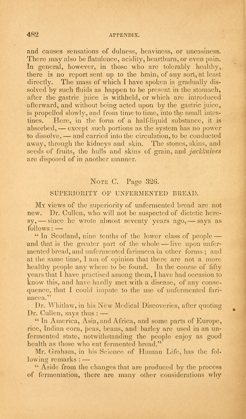 and causes sensations of dulness, heaviness, or uneasiness. There may also be flatulence, acidity, heartburn, or even pain. In general, however, in those who are tolerably healthy, there is no report sent up to the brain, of any sort, at least directly. The mass of which I have spoken is gradually dis- solved by such fluids as happen to be present in the stomach, after the gastric juice is withheld, or which are introduced afterward, and without being acted upon by the gastric juice, is propelled slowly, and from time to time, into the small intes- tines. Here, in the form of a half-liquid substance, it is absorbed, — except such portions as the system has no power to dissolve,— and carried into the circulation, to be conducted away, through the kidneys and skin. The stones, skins, and seeds of fruits, the hulls and skins of grain, and jackknives are disposed of in another manner. Note C. Page 326. SUPERIORITY OF UNFERMENTED BREAD. My views of the superiority of unfermented bread are not new. Dr. Cullen, who will not be suspected of dietetic here- sy,— since he wrote almost seventy years ago, — says as follows : —  In Scotland, nine tenths of the lower class of people — and that is the greater part of the whole — live upon unfer- mented bread, and unfermented farinacea in other forms; and at the same time, I am of opinion that there are not a more healthy people any where to be found. In the course of fifty years that I have practised among them, I have had occasion to know this, and have hardly met with a disease, of any conse- quence, that I could impute to the use of unfermented fari- nacea.1' Dr. YVhitlaw, in his New Medical Discoveries, after quoting Dr. Cullen, says thus : —  In America, Asia, and Africa, and some parts of Europe, rice, Indian corn, peas, beans, and barley are used in an un- fermented state, notwithstanding the people enjoy as good health as those who cat fermented bread. Mr. Graham, in his Science of Human Life, has the fol- lowing remarks : —  Aside from the changes that are produced by the process of fermentation, there arc many other considerations why
