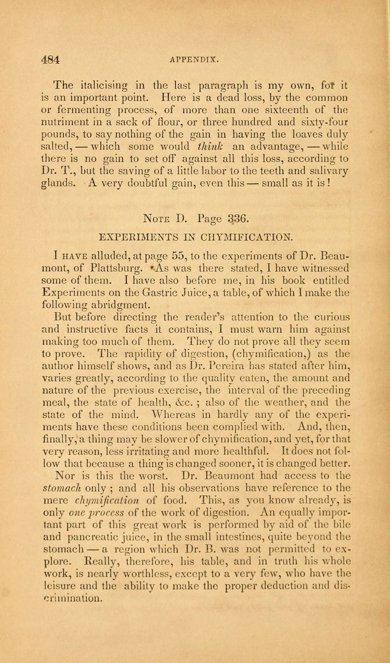The italicising in the last paragraph is my own, for it is an important point. Here is a dead loss, by the common or fermenting process, of more than one sixteenth of the nutriment in a sack of flour, or three hundred and sixty-four pounds, to say nothing of the gain in having the loaves duly salted, — which some would think an advantage,—while there is no gain to set off against all this loss, according to Dr. T., hut the saving of a little labor to the teeth and salivary glands. A very doubtful gain, even this— small as it is ! Note D. Page 336. EXPERIMENTS IN CIIYMIFICATION. I have alluded, at page 55, to the experiments of Dr. Beau- mont, of Plattsburg. »-As was there stated, I have witnessed some of them. I have also before me, in his book entitled Experiments on the Gastric Juice, a table, of which I make the following abridgment. But before directing the reader's attention to the curious and instructive facts it contains, I must warn him against making too much of them. They do not prove all they seem to prove. The rapidity of digestion, (chymification,) as the author himself shows, and as Dr. Pcreira has stated after him, varies greatly, according to the quality eaten, the amount and nature of the previous exercise, the interval of the preceding meal, the state of health, &c. ; also of the weather, and the state of the mind. Whereas in hardly any of the experi- ments have these conditions been complied with. And, then, finally, a thing may be slower of chymification, and yet, for that very reason, less irritating and more healthful. It docs not fol- low that because a thing is changed sooner, it is changed better. Nor is this the worst. Dr. Beaumont had access to the stomach only ; and all his observations have reference to the mere chymification of food. This, as you know already, is only one process of the work of digestion. An equally impor- tant part of this great work is performed by aid of the bile and pancreatic juice, in the small intestines, quite beyond the stomach — a region which Dr. B. was not permitted to ex- plore. Really, therefore, his table, and in truth his whole work, is nearly worthless, except to a very few, who have the leisure and the ability to make the proper deduction and dis- crimination.