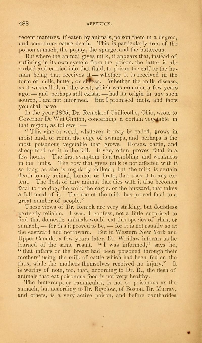 recent manures, if eaten by animals, poison them in a degree, and sometimes cause death. This is particulai-ly true of the poison sumach, the poppy, the spurge, and the buttercup. But whei'e the animal gives milk, it appears that, instead of suffering in its own system from the poison, the latter is ab- sorbed and carried into that fluid, to poison the calf or the hu- man being that receives it — whether it is received in the form of milk, butter, or cheese. Whether the milk disease, as it was called, of the west, which was common a few years ago, — and perhaps still exists, — had its origin in any such source, I am not informed. But I promised facts, and facts you shall have. In the year 1825, Dr. Renick,of Chillicothe, Ohio, wrote to Governor De Witt Clinton, concerning a certain veg^able in that region, as follows : —  This vine or weed, whatever it may be called, grows in moist land, or round the edge of swamps, and perhaps is the most poisonous vegetable that grows. Horses, cattle, and sheep feed on it in the fall. It very often proves fatal in a few hours. The first symptom is a trembling and weakness in the limbs. The cow that gives milk is not affected with it so long as she is regularly milked ; but the milk is certain death to any animal, human or brute, that uses it to any ex- tent. The flesh of any animal that dies with it also becomes fatal to the dog, the wolf, the eagle, or the buzzard, that takes a full meal of it. The use of the milk has proved fatal to a great number of people. These views of Dr. Renick are very striking, but doubtless perfectly reliable. I was, I confess, not a little surprised to find that domestic animals would eat this species of rhus, or sumach,— for this it proved to be, — for it is not usually so at the eastward and northward. But in Western New York and Upper Canada, a few years later, Dr. Whitlaw informs us he learned of the same result.  I was informed, says he,  that infants on the breast had been poisoned through their mothers1 using the milk of cattle which had been fed on the rhus, while the mothers themselves received no injury. It is worthy of note, too, that, according to Dr. R., the flesh of animals that eat poisonous food is not very healthy. The buttercup, or ranunculus, is not so poisonous as the sumach, but according to Dr. Bigclow, of Boston, Dr. Murray, and others, is a very active poison, and before cantharidea