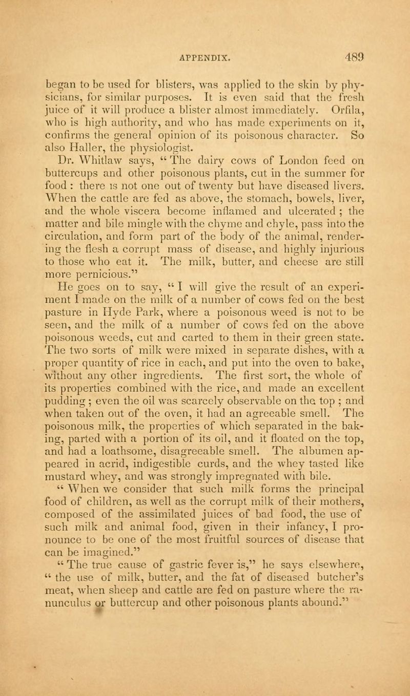 began to be used for blisters, was applied to tbe skin by phy- sicians, for similar purposes. It is even said that tbe fresh juice of it will produce a blister almost immediately. Orfila, who is high authority, and who has made experiments on it, confirms the general opinion of its poisonous character. So also Haller, the physiologist. Dr. Whitlaw says,  The dairy cows of London feed on buttercups and other poisonous plants, cut in the summer for food : there is not one out of twenty but have diseased livers. When the cattle arc fed as above, the stomach, bowels, liver, and the whole viscera become inflamed and ulcerated ; the matter and bile mingle with the chyme and chyle, pass into the circulation, and form part of the body of the animal, render- ing the flesh a corrupt mass of disease, and highly injurious to those who eat it. The milk, butter, and cheese are still more pernicious. He goes on to say,  I will give the result of an experi- ment I made on the milk of a number of cows fed on the best pasture in Hyde Park, where a poisonous weed is not to be seen, and the milk of a number of cows fed on the above poisonous weeds, cut and carted to them in their green state. The two sorts of milk were mixed in separate dishes, with a proper quantity of rice in each, and put. into the oven to bake, without any other ingredients. The first sort, the whole of its properties combined with the rice, and made an excellent pudding ; even the oil was scarcely observable on the top ; and when taken out of the oven, it had an agreeable smell. The poisonous milk, the properties of which separated in the bak- ing, parted with a portion of its oil, and it floated on the top, and had a loathsome, disagi'ceable smell. The albumen ap- peared in aci'id, indigestible curds, and the whey tasted like mustard whey, and was strongly impregnated with bile.  When we consider that such milk forms the principal food of children, as well as the corrupt milk of their mothers, composed of the assimilated juices of bad food, the use of such milk and animal food, given in their infancy, I pro- nounce to be one of the most fruitful sources of disease that can be imagined.'  The true cause of gastric fever is, he says elsewhere,  the use of milk, butter, and the fat of diseased butcher's meat, when sheep and cattle are fed on pasture where the ra- nunculus or buttercup and other poisonous plants abound.