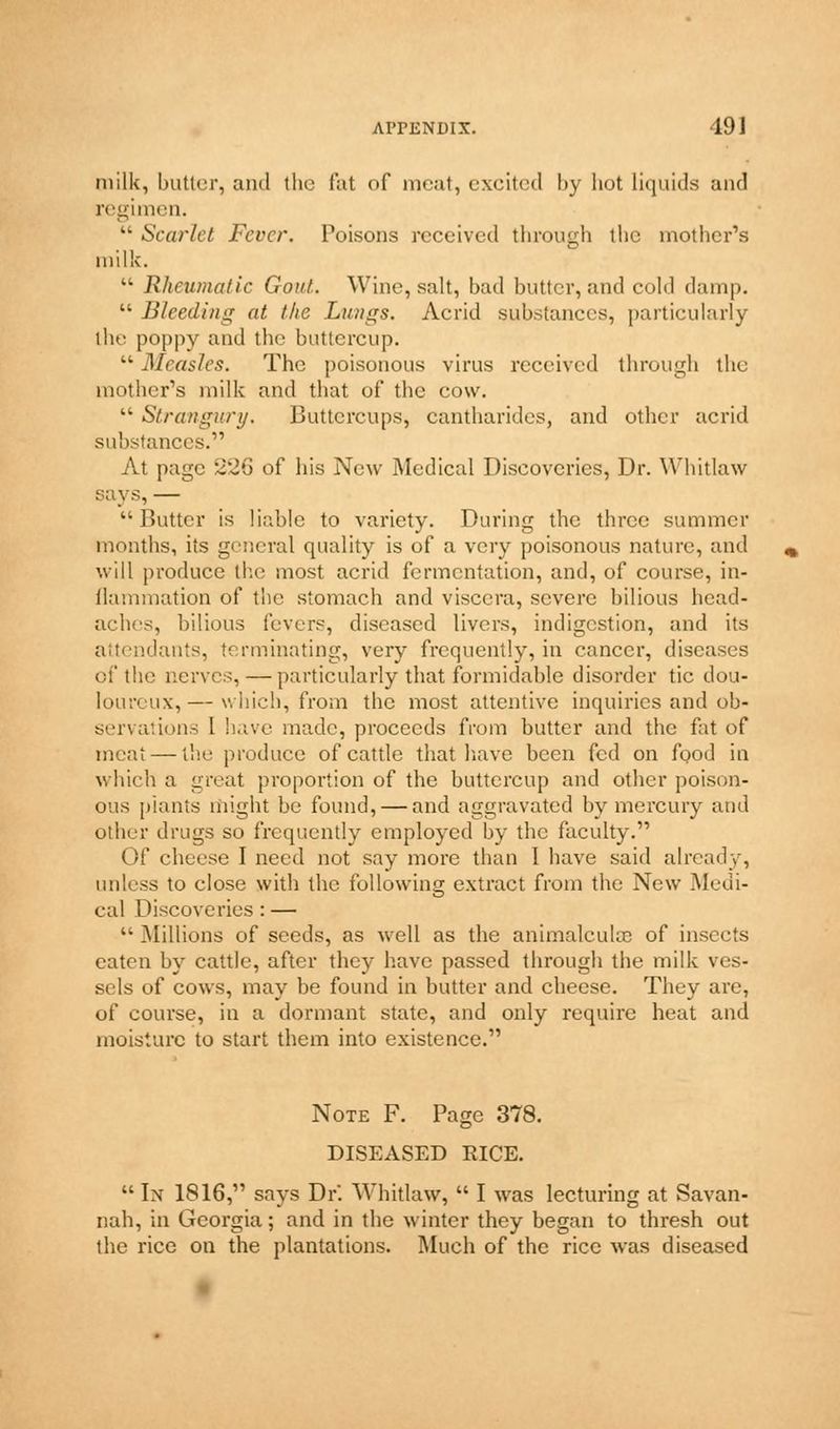 milk, butter, and the fat of meat, excited by hot liquids and regimen.  Scarlet Fever. Poisons received through the mother's milk.  Rheumatic Goal. Wine, salt, bad butter, and cold damp.  Bleeding at the Lungs. Acrid substances, particularly the poppy and the buttercup. Lk Measles. The poisonous virus received through the mother's milk and that of the cow.  Strangury. Buttercups, cantharides, and other acrid substances. At page 226 of his New Medical Discoveries, Dr. Whitlaw says, — Butter is liable to variety. During the three summer months, its general quality is of a very poisonous nature, and will produce the most acrid fermentation, and, of course, in- flammation of the stomach and viscera, severe bilious head- aches, bilious fevers, diseased livers, indigestion, and its attendants, terminating, very frequently, in cancer, diseases of the nerves, — particularly that formidable disorder tie dou- loureux,— which, from the most attentive inquiries and ob- servations I have made, proceeds from butter and the fat of meat — the produce of cattle that have been fed on food in which a great proportion of the buttercup and other poison- ous plants might be found, — and aggravated by mercury and otlur drugs so frequently employed by the faculty. Of cheese I need not say more than 1 have said already, unless to close with the following extract from the New Medi- cal Discoveries : —  Millions of seeds, as well as the animalcule of insects eaten by cattle, after they have passed through the milk ves- sels of cows, may be found in butter and cheese. They are, of course, in a dormant state, and only require heat and moisture to start them into existence. Note F. Page 378. DISEASED EICE. In 1816, says Dr. Whitlaw,  I was lecturing at Savan- nah, in Georgia; and in the winter they began to thresh out the rice on the plantations. Much of the rice was diseased