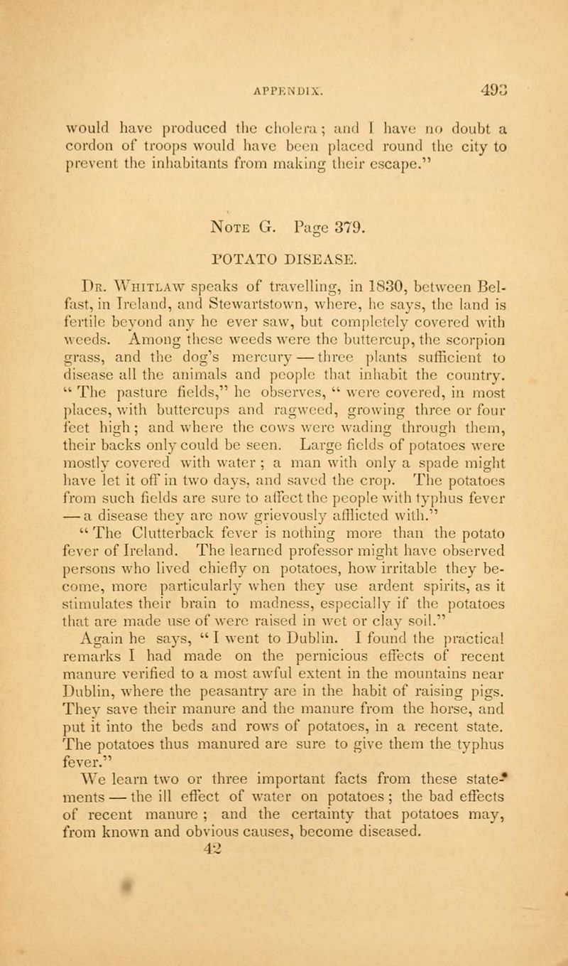 would have produced the cholera; and I have no doubt a cordon of troops would have been placed round the city to prevent the inhabitants from making their escape. Note G. Page 379. rOTATO DISEASE. Dr. Whitlaw speaks of travelling, in 1830, between Bel- fist, in Ireland, and Stewartstown, where, he says, the land is fertile beyond any he ever saw, but completely covered with weeds. Among these weeds were the buttercup, tin; scorpion grass, and the dog's mercury — three plants sufficient to disease all the animals and people that inhabit the country.  The pasture fields, he observes,  were covered, in most places, with buttercups and ragweed, growing three or four feet high; and where the cows were wading through them, their backs only could be seen. Large fields of potatoes were mostly covered with water ; a man with only a spade might have let it off in two days, and saved the crop. The potatoes from such fields are sure to affect the people with typhus fever — a disease they arc now grievously afflicted with.  The Clutterback fever is nothing more than the potato fever of Ireland. The learned professor might have observed persons who lived chiefly on potatoes, how irritable they be- come, more particularly when they use ardent spirits, as it stimulates their brain to madness, especially if the potatoes that are made use of were raised in wet or clay soil. Again he says, I went to Dublin. I found the practical remarks I had made on the pernicious effects of recent manure verified to a most awful extent in the mountains near Dublin, where the peasantry are in the habit of raising pigs. They save their manure and the manure from the horse, and put it into the beds and rows of potatoes, in a recent state. The potatoes thus manured are sure to give them the typhus fever. We learn two or three important facts from these state* ments — the ill effect of water on potatoes; the bad effects of recent manure ; and the certainty that potatoes may, from known and obvious causes, become diseased. 42
