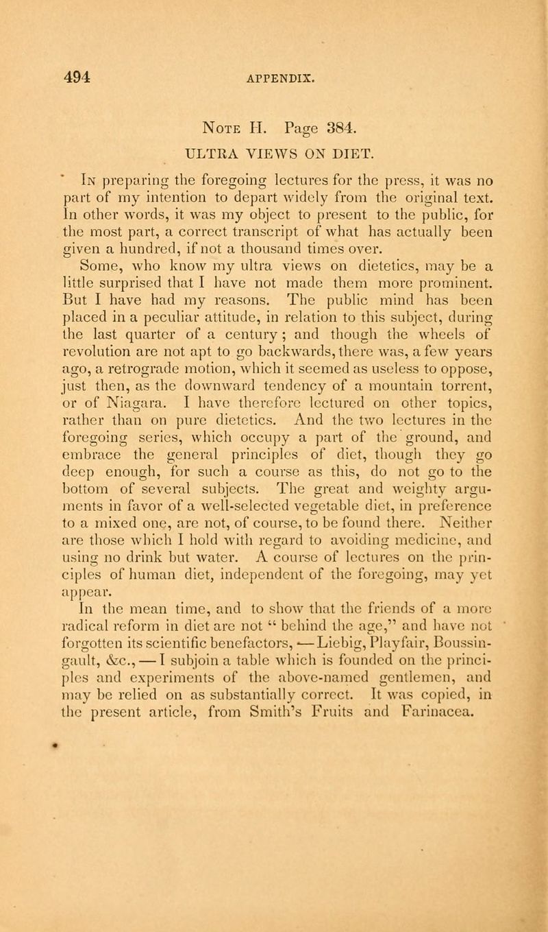 Note H. Page 384. ULTRA VIEWS ON DIET. In preparing the foregoing lectures for the press, it was no part of my intention to depart widely from the original text. In other words, it was my object to present to the public, for the most part, a correct transcript of what has actually been given a hundred, if not a thousand times over. Some, who know my ultra views on dietetics, may be a little surprised that I have not made them more prominent. But I have had my reasons. The public mind has been placed in a peculiar attitude, in relation to this subject, during the last quarter of a century; and though the wheels of revolution are not apt to go backwards, there was, a few years ago, a retrograde motion, which it seemed as useless to oppose, just then, as the downward tendency of a mountain torrent, or of Niagara. I have therefore lectured on other topics, rather than on pure dietetics. And the two lectures in the foregoing series, which occupy a part of the ground, and embrace the general principles of diet, though they go deep enough, for such a course as this, do not go to the bottom of several subjects. The great and weighty argu- ments in favor of a well-selected vegetable diet, in preference to a mixed one, are not, of course, to be found there. Neither are those which I hold with regard to avoiding medicine, and using no drink but water. A course of lectures on the prin- ciples of human diet, independent of the foregoing, may yet appear. In the mean time, and to show that the friends of a more radical reform in diet arc not  behind the age, and have not forgotten its scientific benefactors,«—Liebig, Playfair, Boussin- gault, &c, — I subjoin a table which is founded on the princi- ples and experiments of the above-named gentlemen, and may be relied on as substantially correct. It was copied, in the present article, from Smith's Fruits and Farinacca.
