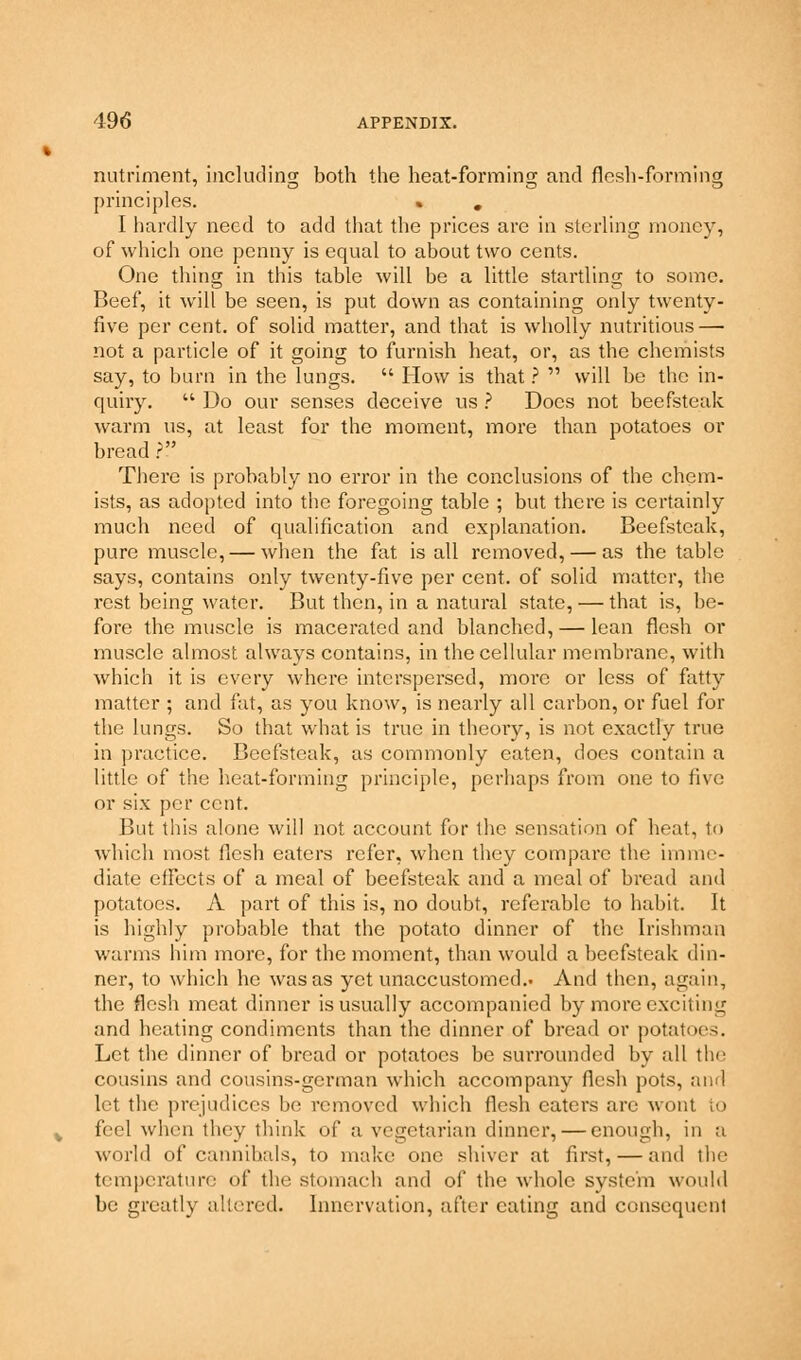 nutriment, including both the heat-forming and flesh-forming principles. % . I hardly need to add that the prices are in sterling money, of which one penny is equal to about two cents. One thing in this table will be a little startling to some. Beef, it will be seen, is put down as containing only twenty- five per cent, of solid matter, and that is wholly nutritious — not a particle of it going to furnish heat, or, as the chemists say, to burn in the lungs.  How is that ?  will be the in- quiry.  Do our senses deceive us ? Does not beefsteak warm us, at least for the moment, more than potatoes or bread ? There is probably no error in the conclusions of the chem- ists, as adopted into the foregoing table ; but there is certainly much need of qualification and explanation. Beefsteak, pure muscle, — when the fat is all removed, — as the table says, contains only twenty-five per cent, of solid matter, the rest being water. But then, in a natural state, — that is, be- fore the muscle is macerated and blanched, — lean flesh or muscle almost always contains, in the cellular membrane, with which it is every where interspersed, more or less of fatty matter ; and fat, as you know, is nearly all carbon, or fuel for the lungs. So that what is true in theory, is not exactly true in practice. Beefsteak, as commonly eaten, does contain a little of the heat-forming principle, perhaps from one to five or six per cent. But this alone will not account for the sensation of heat, to which most flesh eaters refer, when they compare the imme- diate effects of a meal of beefsteak and a meal of bread and potatoes. A part of this is, no doubt, referable to habit. It is highly probable that the potato dinner of the Irishman warms him more, for the moment, than would a beefsteak din- ner, to which he was as yet unaccustomed.. And then, again, the flesh meat dinner is usually accompanied by more cxciiing and heating condiments than the dinner of bread or potatoes. Let the dinner of bread or potatoes be surrounded by all the cousins and cousins-german which accompany flesh pots, ami let the prejudices be removed which flesh eaters arc wont to feel when they think of a vegetarian dinner, — enough, in a world of cannibals, to make one shiver at first, — and the temperature of tint stomach and of the whole system would be greatly altered. Innervation, after eating and consequent