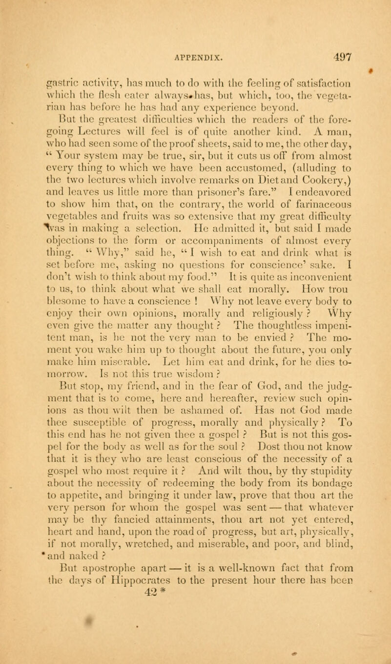 gastric activity, has much to do with the feeling of satisfaction which the flesh eater always»has, but which, too, the vegeta- rian has before he has had any experience beyond. Bui the greatest difficulties which the readers of the fore- going Lectures will feel is of quite another kind. A man, who had seen some of the proof sheets, said to me, the other day,  Your system may be true, sir, but it cuts us ofF from almost every thing to which we have been accustomed, (alluding to the two lectures which involve remarks on Diet and Cookery,) and leaves us little more than prisoner's fare. I endeavored to show him that, on the contrary, the world of farinaceous vegetables and fruits was so extensive that my great difficulty %as in making a selection. He admitted it, but said I made objections to the form or accompaniments of almost eveiy thing.  Why, said he,  I wish to eat and drink what is set before me, asking no questions for conscience1 sake. I don't wish to think about my food. It is quite as inconvenient to us, to think about what we shall cat morally. Mow trou blesome to have a conscience ! Why not leave every body to enjoy their own opinions, morally and religiously ? Why even give the matter any thought? The thoughtless impeni- tent man, is lie not the very man to be envied ? The mo- ment you wake him up to thought about the future, you only make him miserable. Let him eat and drink, for he dies to- morrow. Ls not this true wisdom? But stop, my friend, and in the fear of God, and the judg- ment that is to come, here and hereafter, review such opin- ions as thou wilt then be ashamed of. Lias not God made thee susceptible of progress, morally and physically? To this end has he not given thee a gospel ? Rut is not this gos- pel for the body as well as for the soul ? Dost thou not know that it is they who are least conscious of the necessity of a gospel who most require it ? And wilt thou, by thy stupidity about the necessity of redeeming the body from its bondage to appetite, and bringing it under law, prove that thou art the very person for whom the gospel was sent — that whatever may be thy fancied attainments, thou art not yet entered, heart and hand, upon the road of progress, but art, physically, if not morally, wretched, and miserable, and poor, and blind, * and naked ? But apostrophe apart — it is a well-known fact that from the days of Hippocrates to the present hour there has been 42 *