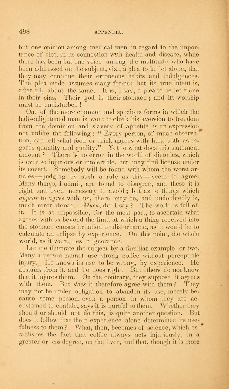 but one opinion among medical men in regard to the impor- tance of diet, in its connection with health and disease, while there has been but one voice among the multitude who have been addressed on the subject, viz., a plea to be let alone, that they may continue their erroneous habits and indulgences. The plea made assumes many forms; but its true intent is, after all, about the same. It is, I say, a plea to be let alone in their sins. Their god is their stomach ; and its worship must be undisturbed ! One of the more common and specious forms in which the half-enlightened man is wont to cloak his aversion to freedom from the dominion and slavery of appetite is an expression not unlike the following :  Every person, of much observa- tion, can tell what food or drink agrees with him, both as re- gards quantity and quality. Yet to what does this statement amount ? There is no error in the world of dietetics, which is ever so injurious or intolerable, but may find license under its covert. Somebody will be found with whom the worst ar- ticles— judging by such a rule as this—seem to agree. Many things, 1 admit, are found to disagree, and these it is right and even necessary to avoid ; but as to things which appear to agree with us, there may be, and undoubtedly is, much error abroad. Much, did I say ? The world is full of it. It is as impossible, for the most part, to ascertain what agrees with us beyond the limit at which a thing received into the stomach causes irritation or disturbance, as it would be to calculate an eclipse by experience. On this point, the whole world, as it were, lies in ignorance. Let me illustrate the subject by a familiar example or two. Many a person cannot use strong coilee without perceptible injury. He knows its use to be wrong, by experience. He abstains from it, and he does right. But others do not know that it injures them. On the contrary, they suppose it agrees with them. But does it therefore agree with them ? They may not be under obligation to abandon its use, merely be- cause some person, even a person in whom they are ac- customed to confide, says it is hurtful to them. Whether they should or should not do this, is quite another question. But does it follow that their experience alone determines its use- fulness to them ? What, then, becomes of science, which es- * tablishes the fact that, coffee always acts injuriously, in a greater or less degree, on the liver, and that, though it is more