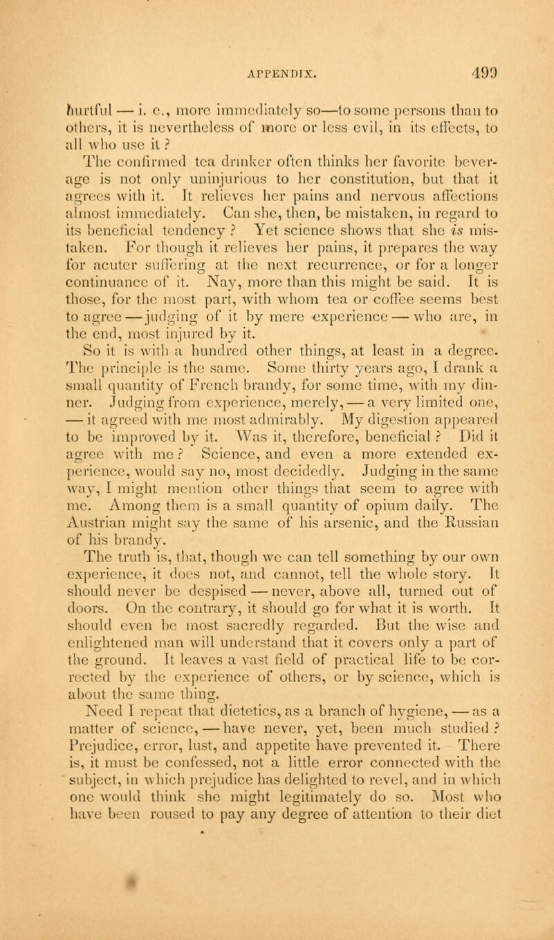 hurtful — i. e., more immediately so—to some persons than to others, it is nevertheless of more or less evil, in its effects, to all who use it ? The confirmed tea drinker often thinks her favorite bever- age is not only uninjurious to her constitution, but that it agrees with if. It relieves her pains and nervous affections almost immediately. Can she, then, be mistaken, in regard to its beneficial tendency ? Yet science shows that she is mis- taken. For though it relieves her pains, it prepares the way for acuter suffering at the next recurrence, or for a longer continuance of it. Nay, more than this might be said. It is those, for the most part, with whom tea or coffee seems best to agree—judging of it by mere experience — who are, in the end, most injured by it. So it is with a hundred other things, at least in a degree. The principle is the same. Some thirty years ago, I drank a small quantity of French brandy, for some time, with my din- ner. Judging from experience, merely, — a very limited one, — it agreed with me most admirably. My digestion appeared to be improved by it. Was it, therefore, beneficial ? Did it agree with me ? Science, and even a more extended ex- perience, would say no, most decidedly. Judging in the same way, I might mention other things that seem to agree with me. Among thorn is a small quantity of opium daily. The Austrian might say the same of bis arsenic, and the Russian of his brandy. The truth is, that, though we can tell something by our own experience, it dues not, and cannot, tell the whole story. It should never be despised — never, above all, turned out of doors. On the contrary, it should go for what it is worth. It should even be most sacredly regarded. But the wise and enlightened man will understand that it covers only a part of the ground. It leaves a vast Held of practical life to be cor- rected by the experience of others, or by science, which is about the same thing. Need I repeat that dietetics, as a branch of hygiene, — as a matter of science, — have never, yet, been much studied? Prejudice, error, lust, and appetite have prevented it. There is, it must be confessed, not a little error connected with the subject, in which prejudice has delighted to revel, and in which one would think she might legitimately do so. Most who have been roused to pay any degree of attention to their diet
