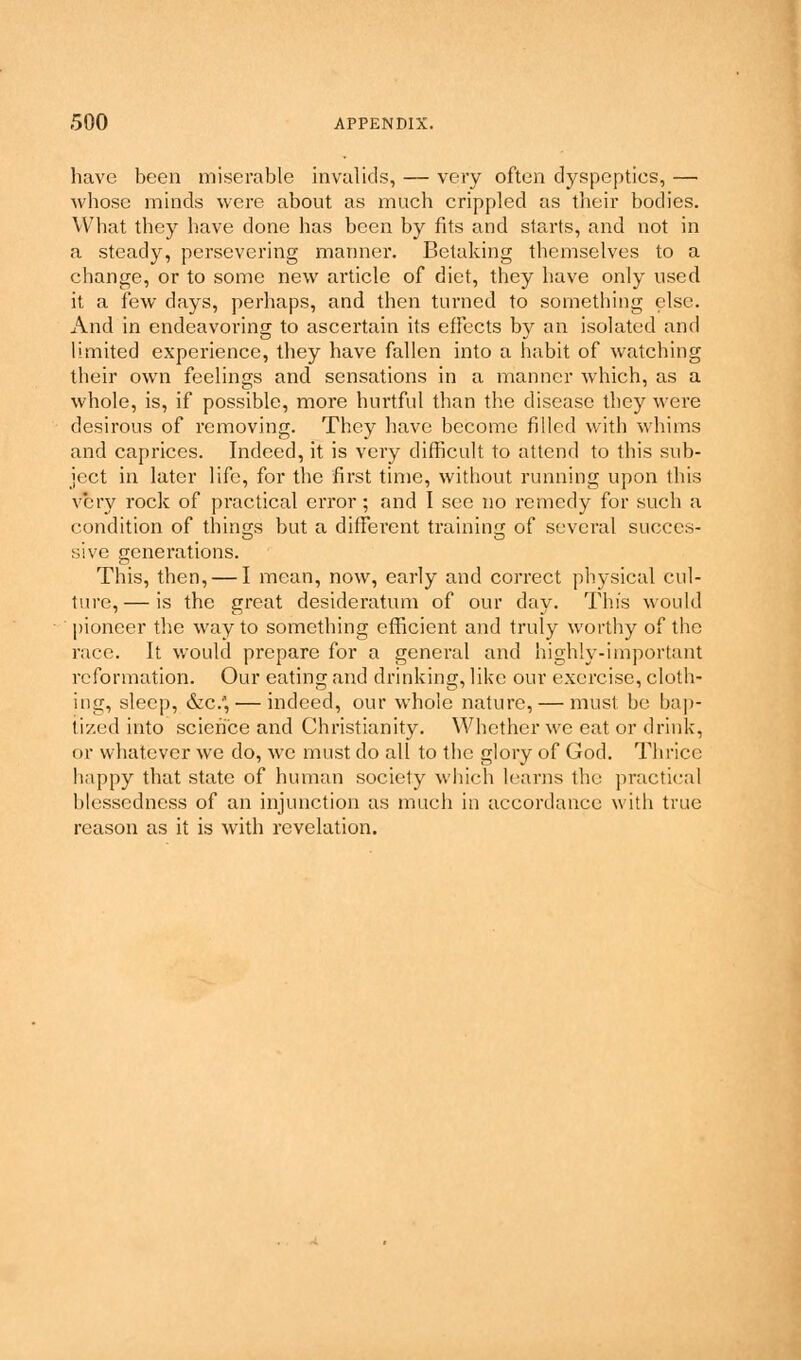 have been miserable invalids, — very often dyspepties, — whose minds were about as much crippled as their bodies. What they have clone has been by fits and starts, and not in a steady, persevering manner. Betaking themselves to a change, or to some new article of diet, they have only used it a few days, perhaps, and then turned to something else. And in endeavoring to ascertain its effects by an isolated and limited experience, they have fallen into a habit of watching their own feelings and sensations in a manner which, as a whole, is, if possible, more hurtful than the disease they were desirous of removing. They have become filled with whims and caprices. Indeed, it is very difficult to attend to this sub- ject in later life, for the first time, without running upon this very rock of practical error; and I see no remedy for such a condition of things but a different training of several succes- sive generations. This, then, — I mean, now, early and correct physical cul- ture,— is the great desideratum of our day. This would pioneer the way to something efficient and truly worthy of the race. It would prepare for a general and highly-important reformation. Our eating and drinking, like our exercise, cloth- ing, sleep, &c.*,— indeed, our whole nature, — must be bap- tized into science and Christianity. Whether we eat or drink, or whatever we do, we must do all to the glory of God. Thrice happy that state of human society which learns the practical blessedness of an injunction as much in accordance with true reason as it is with revelation.
