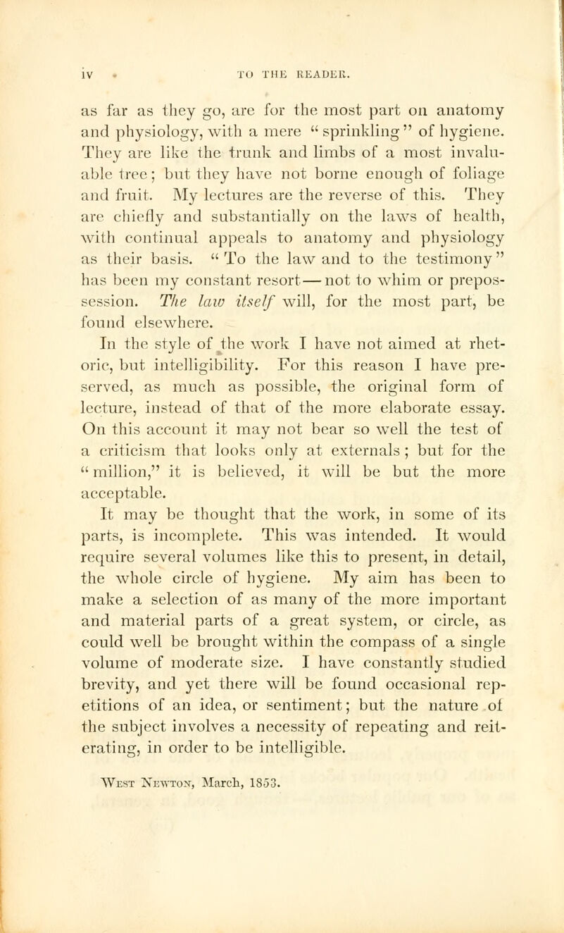 as far as they go, are for the most part on anatomy and physiology, with a mere  sprinkling  of hygiene. They are like the trunk and limbs of a most invalu- able tree; but they have not borne enough of foliage and fruit. My lectures are the reverse of this. They are chiefly and substantially on the laws of health, with continual appeals to anatomy and physiology as their basis.  To the law and to the testimony has been my constant resort—not to whim, or prepos- session. The law itself will, for the most part, be found elsewhere. In the style of the work I have not aimed at rhet- oric, but intelligibility. For this reason I have pre- served, as much as possible, the original form of lecture, instead of that of the more elaborate essay. On this account it may not bear so well the test of a criticism that looks only at externals ; but for the  million, it is believed, it will be but the more acceptable. It may be thought that the work, in some of its parts, is incomplete. This was intended. It would require several volumes like this to present, in detail, the whole circle of hygiene. My aim has been to make a selection of as many of the more important and material parts of a great system, or circle, as could well be brought within the compass of a single volume of moderate size. I have constantly studied brevity, and yet there will be found occasional rep- etitions of an idea, or sentiment; but the nature oi the subject involves a necessity of repeating and reit- erating, in order to be intelligible. West Newton, March, 1853.