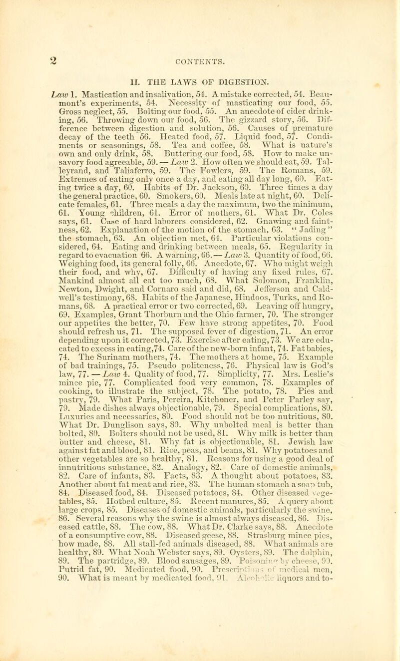 II. THE LAWS OF DIGESTION. Lawl. Mastication and insalivation, 54. A mistake corrected, 54. Beau- mont's experiments, 54. Necessity of masticating our food, 5-5. Gross neglect, 55. Bolting our food, 55. An anecdote of cider drink- ing, 56. Throwing down our food, 56. The gizzard story, 56. Dif- ference between digestion and solution, 56. Causes of premature decay of the teeth 66. Heated food, 57. Liquid food, 57. Condi- ments or seasonings, 58. Tea and coffee, 58. What is nature's own and only drink, 58. Buttering our food, 58. How to make un- savory food agreeable, 59. — Law 2. How often we should eat, 59. Tal- leyrand, and Taliaferro, 59. The Fowlers, 59. The Romans, 59. Extremes of eatins; only once a day, and eating all day long, 60. Eat- ing twice a day, 60. Habits of Dr. Jackson, 69. Three times a day the general practice, 60. Smokers, 60. Meals late at night, 60. Deli- cate females, 61. Three meals a day the maximum, two the minimum, 61. Young children, 61. Error of mothers, 61. What Dr. Coles says, 61. Case of hard laborers considered, 62. Gnawing and faint- ness, 62. Explanation of the motion of the stomach, 63.  Jading  the stomach, 63. An objection met, 64. Particular violations con- sidered, 64. Eating and drinking between meals, 65. Regularity in regard to evacuation 66. A warning, 66. — Law'i. Quantity of food, 66. Weighing food, its general folly, GO. Anecdote, 67. Who might weigh their food, and why, 67. Difficulty of having any fixed rules, 67. Mankind almost all eat too much, 6S. What Solomon, Franklin, Newton, Dwight, and Comoro said and did, 68. Jefferson and Cald- well's testimony, 6S. Habits of the Japanese, Hindoos, Turks, and Ro- mans, 68. A practical error or two corrected, 69. Leaving off hungry, 69. Examples, Grant Thorburn and the Ohio farmer, 70. The stronger our appetites the better, 70. Few have strong appetites, 70. Food should refresh us, 71. The supposed fever of digestion, 71. An error depending upon it corrected, 73. Exercise after eating, 73. We are edu- cated to excess in eating,74. Care of the new-born infant, 74. Fat bobies, 74. The Surinam mothers, 74. The mothers at home, 75. Example of bad trainings, 75. Pseudo politeness, 76. Physical law is God's law, 77. — Law 4. Quality of food, 77. Simplicity, 77. Mrs. Leslie's mince pie, 77. Complicated food very common, 78. Examples of cooking, to illustrate the subject, 78. The potato, 78. Pies and pastry, 79. What Paris, Pereira, Kitchener, and Peter Parley say, 79. Made dishes always objectionable, 79. Special complications, 89. Luxuries and necessaries, 80. Food should not be too nutritious, 80. What Dr. Dunglison says, 80. Why unbolted meal is better than bolted, 80. Bolters should not be used, 81. Why milk is better than butter and cheese, 81. Why fat is objectionable, 81. Jewish law against fat and blood, 81. Rice, peas, and beans, 81. Why potatoes and other vegetables are so healthy, 81. Reasons for using a good deal of innutritious substance, 82. Analogy, 82. Care of domestic animals, 82. Care of infants, S3. Facts, 83. A thought about potatoes, 83. Another about fat meat and rice, 83. The human stomach a so.rt tub, 84. Diseased food, 84. Diseased potatoes, 84. Other diseased vege- tables, 85. Hotbed culture, 85. Recent manures, 85. A query about large crops, 85. Diseases of domestic animals, particularly the swine, 86. Several reasons why the swine is almost always diseased, 86. I )is- eased cattle, 88. The cow, 88. What Dr. Clarke says, 88. Anecdote of a consumptive cow, 88. Diseased geese, SS. Strasburg mince pies, how made, 88. All stall-fed animals diseased, 88. What animals ore healthy, 89. What Noah Webster says, 89. Oysters, 89. The dolphin, 89. The partridge, 89. Blood sausages, 89. Poisonin™by chei :e, 90. Putrid fat, 90. Medicated food, 90. Prescript! medical men, 90. What is meant by medicated food, 91. \ liquorsandto-