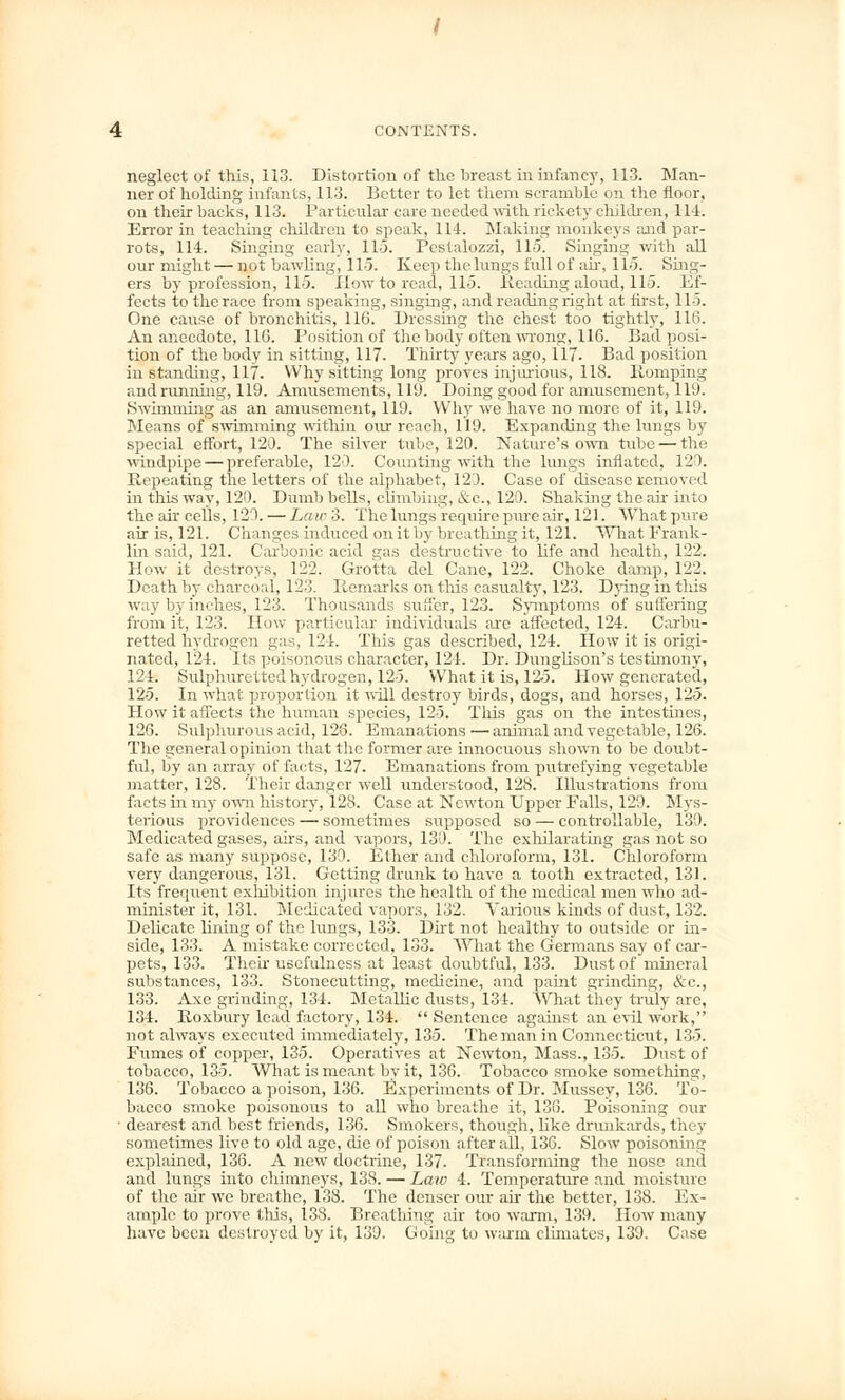 neglect of this, 113. Distortion of the breast in infancy, 113. Man- ner of holding infants, 113. Better to let them scramble on the floor, on their backs, 113. Particular care needed with rickety children, Hi. Error in teaching children to speak, 114. Making monkeys and par- rots, 114. Singing early, 115. Pestalozzi, 115. Singing with all our might — not bawling, 115. Keep thelungs full of air, 115. Sing- ers by profession, 115. How to read, 115. Reading aloud, 115. Ef- fects to the race from speaking, singing, and reading right at first, 115. One cause of bronchitis, 116. Dressing the chest too tightly, 11(5. An anecdote, 110. Position of the body often wrong, 116. Bad posi- tion of the body in sitting, 117. Thirty years ago, 117. Bad position in standing, 117. Why sitting long proves injurious, 118. Romping andrunning, 119. Amusements, 119. Doing good for amusement, 119. Swimming as an amusement, 119. Why we have no more of it, 119. Means of swimming within our reach, 119. Expanding the lungs by special effort, 120. The silver tube, 120. Nature's own tube — the windpipe — preferable, 120. Counting with the lungs inflated, 120. Repeating the letters of the alphabet, 123. Case of disease removed in this way, 120. Dumb bells, climbing, &c, 120. Shaking the air into the air cells, 120. — Law 3. The lungs require pure air, 121. What pure air is, 121. Changes induced on it by breathing it, 121. What Frank- lin said, 121. Carbonic acid gas destructive to life and health, 122. How it destroys, 122, Grotta del Cane, 122. Choke damp, 122. Death by charcoal, 123. Remarks on this casualty, 123. Dying in this way by inches, 123. Thousands suffer, 123. Symptoms of suffering from it, 123. How particular individuals are affected, 124. Carbu- retted hydrogen gas, 121. This gas described, 124. How it is origi- nated, 124. Its poisonous character, 124. Dr. Dunglison's testimony, 124. Sulphuretted hydrogen, 12-5. What it is, 12-5. How generated, 125. In what proportion it will destroy birds, dogs, and horses, 125. How it affects the human species, 125. This gas on the intestines, 126. Sulphurous acid, 128. Emanations—animal and vegetable, 126. The general opinion that the former are innocuous shown to be doubt- ful, by an array of facts, 127. Emanations from putrefying vegetable matter, 128. Their danger well understood, 128. Illustrations from facts in my own history, 128. Case at Newton Upper Falls, 129. Mys- terious providences — sometimes supposed so — controllable, 130. Medicated gases, airs, and vapors, 130. The exhilarating gas not so safe as many suppose, 139. Ether and chloroform, 131. Chloroform very dangerous, 131. Getting drunk to have a tooth extracted, 131. Its frequent exhibition injures the health of the medical men who ad- minister it, 131. Medicated vapors, 132. Various kinds of dust, 132. Delicate lining of the lungs, 133. Dirt not healthy to outside or in- side, 133. A mistake corrected, 133. What the Germans say of car- pets, 133. Their usefulness at least doubtful, 133. Dust of mineral substances, 133. Stonecutting, medicine, and paint grinding, &c, 133. Axe grinding, 134. Metallic dusts, 134. What they truly are, 134. Roxbury lead factory, 134.  Sentence against an evil work, not always executed immediately, 135. The man in Connecticut, 135. Ftimcs of copper, 135. Operatives at Newton, Mass., 135. Dust of tobacco, 135. What is meant by it, 136. Tobacco smoke something, 136. Tobacco a poison, 136. Experiments of Dr. Mussey, 136. To- bacco smoke poisonous to all who breathe it, 136. Poisoning our ■ dearest and best friends, 136. Smokers, though, like drunkards, they sometimes live to old age, die of poison after all, 136. Slow poisoning explained, 136. A new doctrine, 137. Transforming the nose and and lungs into chimneys, 138. — Law 4. Temperature and moisture of the air we breathe, 138. The denser our air the better, 138. Ex- ample to prove this, 138. Breathing air too warm, 139. How many have been destroyed by it, 139. Going to warm climates, 139. Case