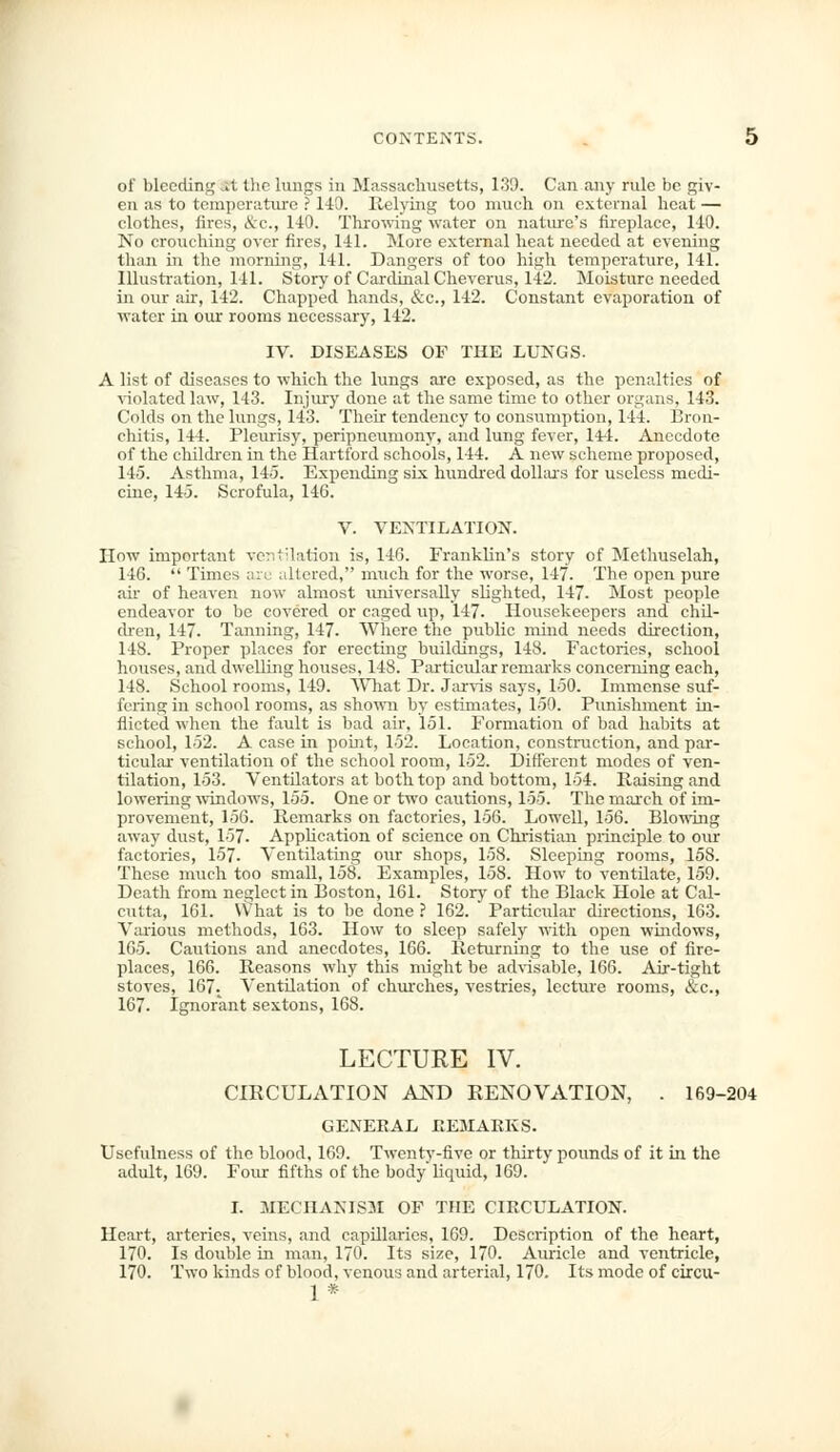 of blceding.it the lungs in Massachusetts, 139. Can any rule be giv- en as to temperature ? 140. Relying too much, on external heat — clothes, fires, &c, 140. Throwing water on nature's fireplace, 140. No crouching over fires, 141. More external heat needed at evening than in the morning, 141. Dangers of too high temperature, 141. Illustration, 141. Story of Cardinal Cheverus, 142. Moisture needed in our ah', 142. Chapped hands, &c, 142. Constant evaporation of water in our rooms necessary, 142. IV. DISEASES OF THE LUNGS. A list of diseases to which the lungs are exposed, as the penalties of violated law, 143. Injury done at the same time to other organs, 143. Colds on the lungs, 143. Their tendency to consumption, 144. Bron- chitis, 144. Pleurisy, peripneumony, and lung fever, 144. Anecdote of the children in the Hartford schools, 144. A new scheme proposed, 145. Asthma, 145. Expending six hundred dollars for useless medi- cine, 145. Scrofula, 146. V. VENTILATION. IIow important ventilation is, 146. Franklin's story of Methuselah, 146.  Times are altered, much for the worse, 147. The open pure air of heaven now almost universally slighted, 147. Most people endeavor to be covered or caged up, 147. Housekeepers and chil- dren, 147. Tanning, 147. Where the public mind needs direction, 148. Proper places for erecting buildings, 148. Factories, school houses, and dwelling houses, 148. Particular remarks concerning each, 148. School rooms, 149. What Dr. Jarvis says, 150. Immense suf- fering in school rooms, as shown by estimates, 150. Punishment in- flicted when the fault is bad air, 151. Formation of bad habits at school, 152. A case in point, 152. Location, construction, and par- ticular ventilation of the school room, 152. Different modes of ven- tilation, 153. Ventilators at both top and bottom, 154. Raising and lowering windows, 155. One or two cautions, 155. The march of im- provement, 156. Remarks on factories, 156. Lowell, 156. Blowing away dust, 157. Application of science on Christian principle to our factories, 157. Ventilating our shops, 158. Sleeping rooms, 158. These much too small, 158. Examples, 158. How to ventilate, 159. Death from neglect in Boston, 161. Story of the Black Hole at Cal- cutta, 161. What is to be done ? 162. Particular directions, 163. Various methods, 163. How to sleep safely with open windows, 165. Cautions and anecdotes, 166. Returning to the use of fire- places, 166. Reasons why this might be advisable, 166. Air-tight stoves, 167; Ventilation of churches, vestries, lecture rooms, &c, 167. Ignorant sextons, 168. LECTURE IV. CIRCULATION AND RENOVATION, . 169-204 GENERAL REMARKS. Usefulness of the blood, 169. Twentv-five or thirty pounds of it in the adult, 169. Four fifths of the body'liquid, 169. I. MECHANISM OF THE CIRCULATION. Heart, arteries, veins, and capillaries, 169. Description of the heart, 170. Is double in man, 170. Its size, 170. Auricle and ventricle, 170. Two kinds of blood, venous and arterial, 170. Its mode of circu- 1*