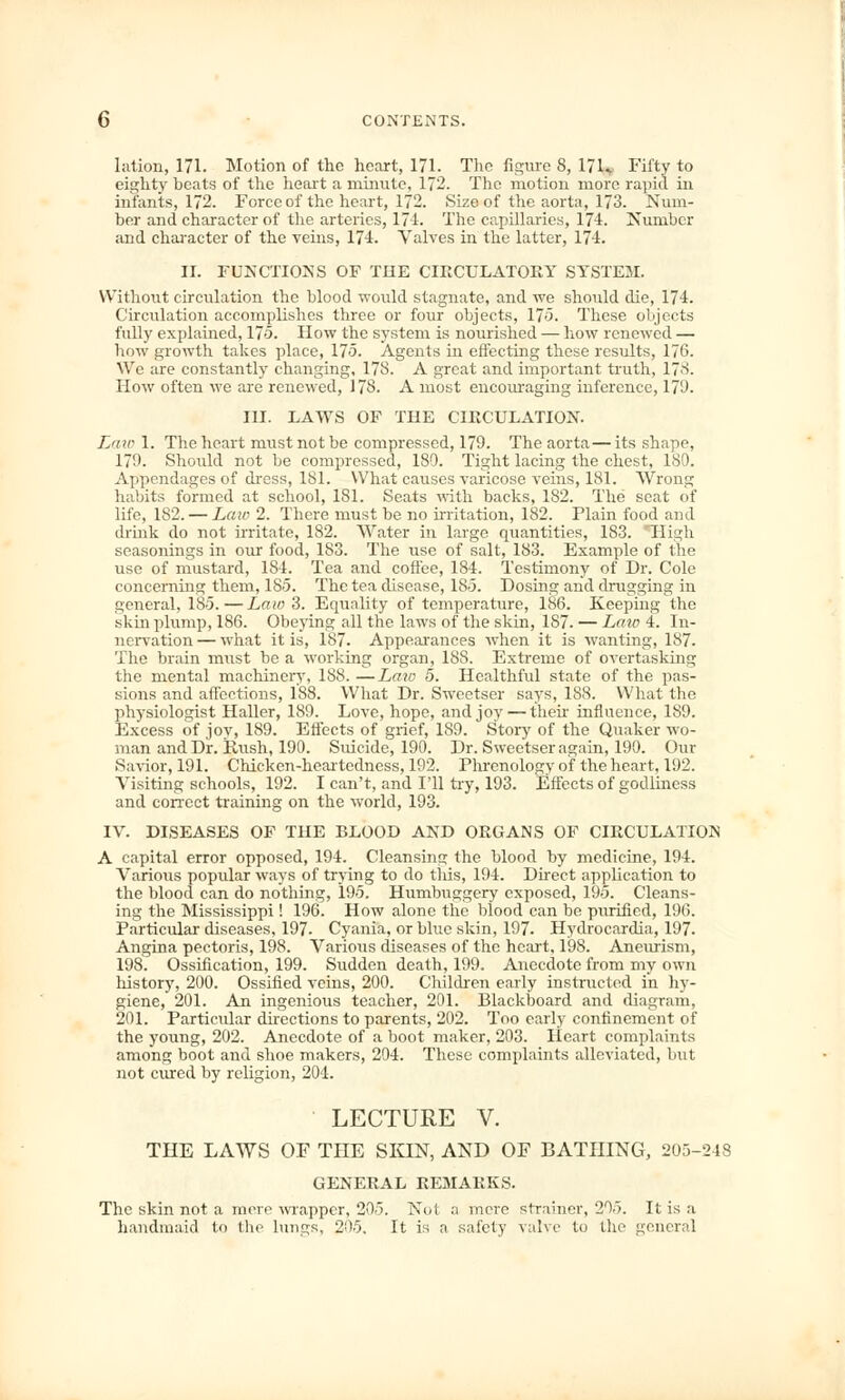 Iation, 171. Motion of the heart, 171. The figure 8, 171v Fifty to eighty beats of the heart a minute, 172. The motion more rapid in infants, 172. Force of the heart, 172. Size of the aorta, 173. Num- ber and character of the arteries, 174. The capillaries, 174. Number and character of the veins, 174. Valves in the latter, 174. II. FUNCTIONS OF THE CIRCULATORY SYSTEM. Without circulation the blood would stagnate, and we should die, 174. Circulation accomplishes three or four objects, 175. These objects fully explained, 175. How the system is nourished — how renewed — how growth takes place, 175. Agents in effecting these results, 176. We are constantly changing, 178. A great and important truth, 17->. How often we are renewed, 178. A most encouraging inference, 17!). III. LAWS OF THE CIRCULATION. Law 1. The heart must not be compressed, 179. The aorta— its shape, 179. Should not be compressed, 180. Tight lacing the chest, 180. Appendages of dress, 181. What causes varicose veins, 181. Wrong habits formed at school, 181. Seats with backs, 182. The seat of life, 182. — Law 2. There must he no irritation, 182. Plain food and drink do not irritate, 182. Water in large quantities, 183. High seasonings in our food, 183. The use of salt, 183. Example of the use of mustard, 184. Tea and coffee, 184. Testimony of Dr. Cole concerning them, 185. The tea disease, 185. Dosing and drugging in general, 185.—Law 3. Equality of temperature, 186. Keeping the skin plump, 186. Obeying all the laws of the skin, 187. — Law 4. In- nervation — what it is, 187. Appearances when it is wanting, 187. The brain must be a working organ, 1SS. Extreme of overtasking the mental machinery, 188. —Law 5. Healthful state of the pas- sions and affections, 188. What Dr. Sweetser says, 188. What the physiologist Haller, 189. Love, hope, and joy — then influence, 1S9. Excess of joy, 189. Effects of grief, 189. Story of the Quaker wo- man and Dr. rlush, 190. Suicide, 190. Dr. Sweetser again, 190. Our Savior, 191. Chicken-heartedness, 192. Phrenology of the heart, 192. Visiting schools, 192. I can't, and I'll try, 193. Effects of godliness and correct training on the world, 193. IV. DISEASES OF THE BLOOD AND ORGANS OF CIRCULATION A capital error opposed, 194. Cleansing the blood by medicine, 194. Various popular ways of trying to do this, 194. Direct application to the blood can do nothing, 195. Humbuggery exposed, 195. Cleans- ing the Mississippi! 196. How alone the blood can be purified, 196. Particular diseases, 197. Cyania, or blue skin, 197. Hydrocardia, 197. Angina pectoris, 198. Various diseases of the heart, 198. Aneurism, 198. Ossification, 199. Sudden death, 199. Anecdote from my own history, 200. Ossified veins, 200. Children early instructed in hy- giene, 201. An ingenious teacher, 201. Blackboard and diagram, 201. Particidar directions to parents, 202. Too early confinement of the young, 202. Anecdote of a boot maker, 203. Heart complaints among boot and shoe makers, 204. These complaints alleviated, but not cured by religion, 204. LECTURE V. THE LAWS OF THE SKIN, AND OF BATHING, 205-248 GENERAL REMARKS. The skin not a mere wrapper, 205. Not a mere strainer, 205. It is a handmaid to the lungs, 205. It is a safely valve to the general