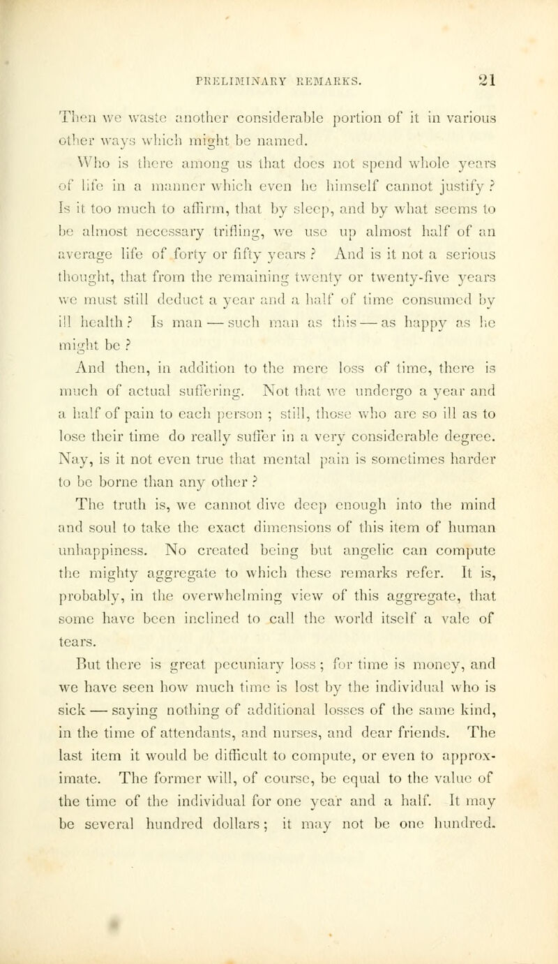 Then we waste another considerable portion of it in various other ways which might be named. Who is there among us that does not spend whole years of life in a manner which even he himself cannot justify? Is it too much to affirm, that, by sleep, and by what seems to be almost necessary trifling, we use up almost half of an average life of forty or fifty years ? And is it not a serious thought, that from the remaining twenty or twenty-five years we must still deduct a year and a half of lime consumed by ill health? Is man — such man as this — as happy as he might be ? And then, in addition to the mere loss of lime, there is much of actual suffei'ing. Not that we undergo a year and a half of pain to each person ; still, those who arc so ill as to lose their time do really suffer in a very considerable degree. Nay, is it not even true that mental pain is sometimes harder to be borne than any other ? The truth is, we cannot dive deep enough into the mind and soul to take the exact dimensions of this item of human unhappiness. No created being but angelic can compute the mighty aggregate to which these remarks refer. It is, probably, in the overwhelming view of this aggregate, that some have been inclined to call the world itself a vale of tears. But there is great pecuniary loss ; for time is money, and we have seen how much time is lost by the individual who is sick — saying nothing of additional losses of the same kind, in the time of attendants, and nurses, and dear friends. The last item it would be difficult to compute, or even to approx- imate. The former will, of course, be equal to the value of the time of the individual for one year and a half. It may be several hundred dollars; it may not be one hundred.