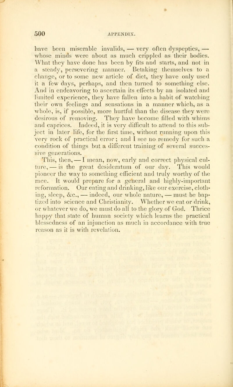 have been miserable invalids, — very often dyspepties, — whose minds were about as much crippled as their bodies. What they have done has been by fits and starts, and not in a steady, persevering manner. Betaking themselves to a change, or to some new article of diet, they have only used it a few days, perhaps, and then turned to something else. And in endeavoring to ascertain its effects by an isolated and limited experience, they have fallen into a habit of watching their own feelings and sensations in a manner which, as a whole, is, if possible, more hurtful than the disease they were desirous of removing. They have become filled with whims and caprices. Indeed, it is very difficult to attend to this sub- ject in later life, for the first time, without running upon this very rock of practical error; and I see no remedy for such a condition of things but a different training of several succes- sive generations. This, then, — I mean, now, early and correct physical cul- ture, — is the great desideratum of our day. This would pioneer the way to something efficient and truly worthy of the race. It would prepare for a general and highly-important reformation. Our eating and drinking, like our exercise, cloth- ing, sleep, &c, — indeed, our whole nature, — must be bap- tized into science and Christianity. Whether we eat or drink, or whatever we do, we must do all to the glory of God. Thrice happy that state of human society which learns the practical blessedness of an injunction as much in accordance with true reason as it is with revelation.