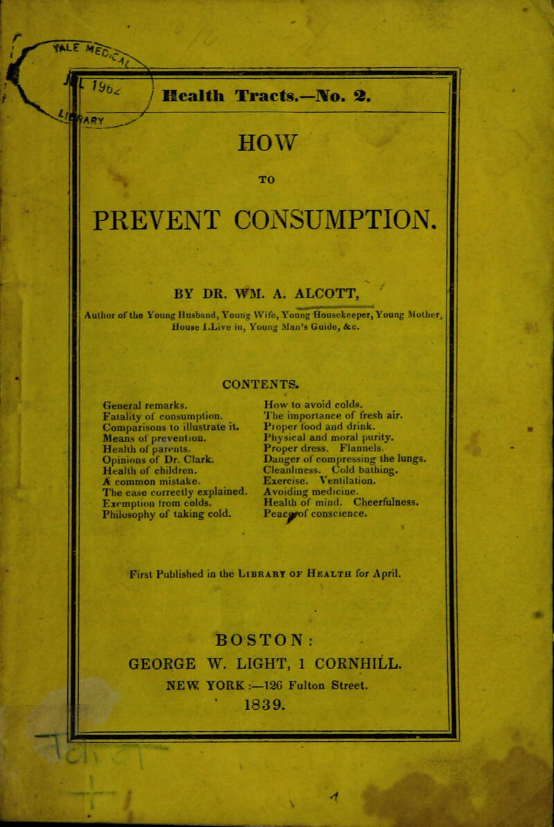 / Health Tracts.— J¥o. ». HOW TO PREVENT CONSUMPTION. BY DR. WM. A. ALCOTT, Author of the Young Husband, Young Wile, Young Housekeeper, Young Mother, House [.Lire In, Young Man's Guide, &c. CONTENTS. General remarks. Fatality of consumption. Comparisons to illustrate it. Means of prevention. Health of parents. Opinion! of Dr. Clark. Health of children. A common mistake. The case correctly explained. Exemption Irom colds. Philosophy of taking cold. How to avoid colds. The importance of fresh air. Proper food and drink. Physical and moral purity. Proper dress. Flannels Danger of compressing the lungs. Cleanliness. Cold bathing. Exercise. Ventilation. Avoiding medicine. Health of mind. Cheerfulness. Peacjfof conscience. First Published iu the Library of Hralth for April. BOSTON: GEORGE W. LIGHT, 1 CORNHILL. NEW YORK :—12C Fulton Street. 1839.