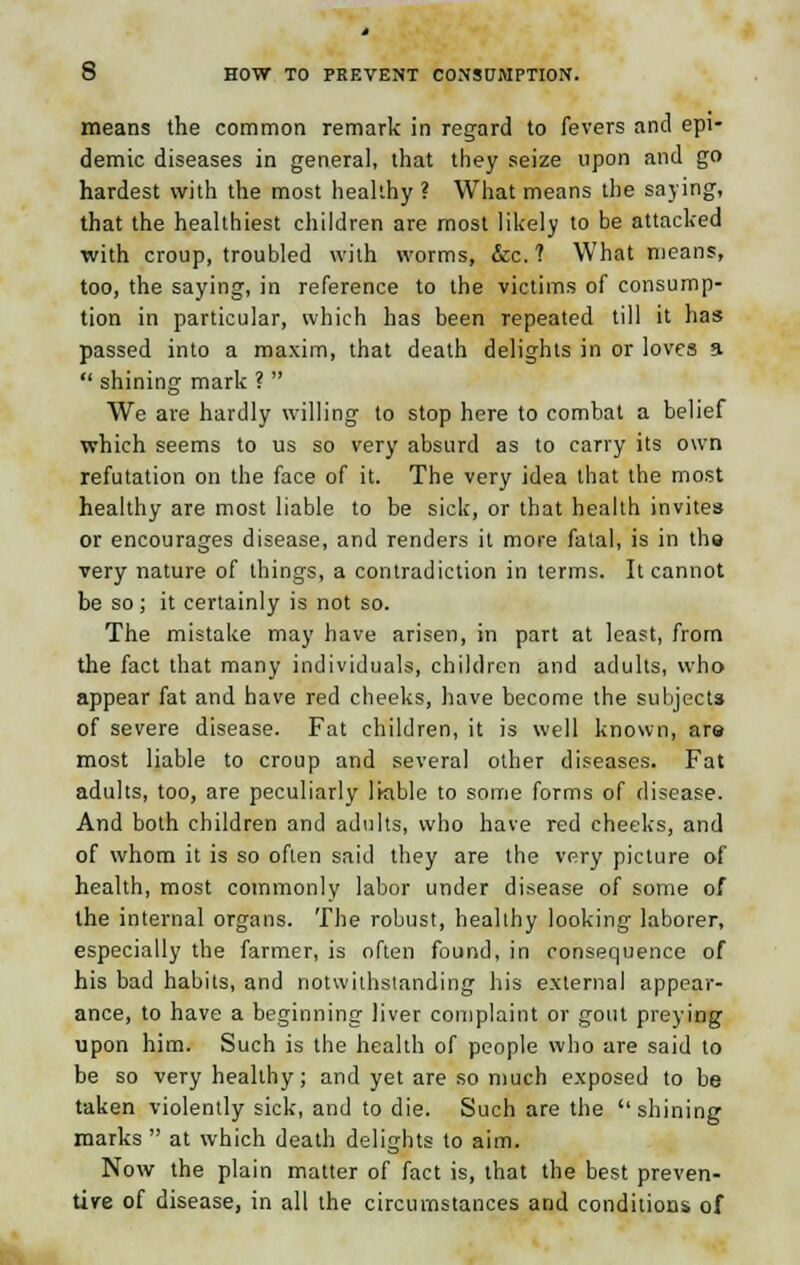 means the common remark in regard to fevers and epi- demic diseases in general, that they seize upon and go hardest with the most healthy ? What means the saying, that the healthiest children are most likely to be attacked with croup, troubled with worms, &c. ? What means, too, the saying, in reference to the victims of consump- tion in particular, which has been repeated till it has passed into a maxim, that death delights in or loves 3  shining mark ?  We are hardly willing to stop here to combat a belief which seems to us so very absurd as to carry its own refutation on the face of it. The very idea that the most healthy are most liable to be sick, or that health invites or encourages disease, and renders it more fatal, is in the very nature of things, a contradiction in terms. It cannot be so; it certainly is not so. The mistake may have arisen, in part at least, from the fact that many individuals, children and adults, who appear fat and have red cheeks, have become the subjects of severe disease. Fat children, it is well known, ara most liable to croup and several other diseases. Fat adults, too, are peculiarly liable to some forms of disease. And both children and adults, who have red cheeks, and of whom it is so often said they are the very picture of health, most commonly labor under disease of some of the internal organs. The robust, healthy looking laborer, especially the farmer, is often found, in consequence of his bad habits, and notwithstanding his external appear- ance, to have a beginning liver complaint or gout preying upon him. Such is the health of people who are said to be so very healthy; and yet are so much exposed to be taken violently sick, and to die. Such are the shining marks  at which death delights to aim. Now the plain matter of fact is, that the best preven- tive of disease, in all the circumstances and conditions of