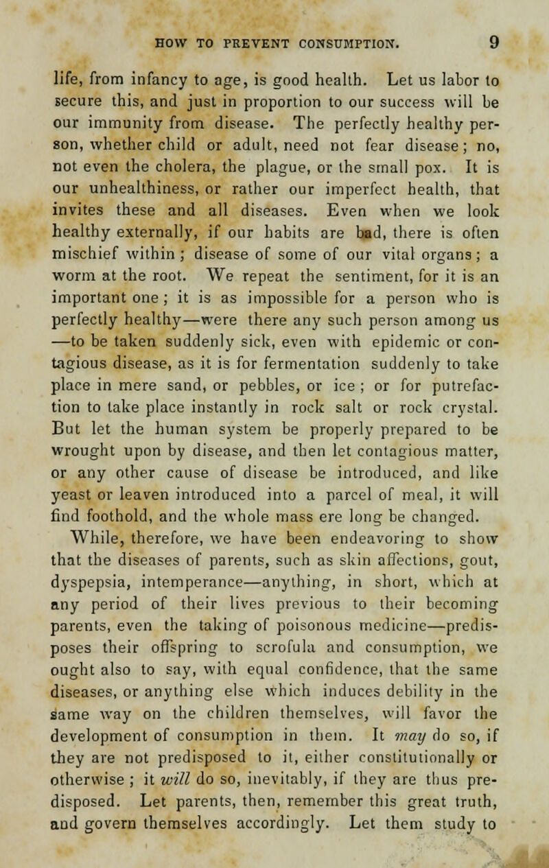 life, from infancy to age, is good health. Let us labor to secure this, and just in proportion to our success will be our immunity from disease. The perfectly healthy per- son, whether child or adult, need not fear disease; no, not even the cholera, the plague, or the small pox. It is our unhealthiness, or rather our imperfect health, that invites these and all diseases. Even when we look healthy externally, if our habits are bad, there is often mischief within ; disease of some of our vital organs; a worm at the root. We repeat the sentiment, for it is an important one ; it is as impossible for a person who is perfectly healthy—were there any such person among us —to be taken suddenly sick, even with epidemic or con- tagious disease, as it is for fermentation suddenly to take place in mere sand, or pebbles, or ice ; or for putrefac- tion to take place instantly in rock salt or rock crystal. But let the human system be properly prepared to be wrought upon by disease, and then let contagious matter, or any other cause of disease be introduced, and like yeast or leaven introduced into a parcel of meal, it will find foothold, and the whole mass ere long be changed. While, therefore, we have been endeavoring to show that the diseases of parents, such as skin affections, gout, dyspepsia, intemperance—anything, in short, which at any period of their lives previous to their becoming parents, even the taking of poisonous medicine—predis- poses their offspring to scrofula and consumption, we ought also to say, with equal confidence, that the same diseases, or anything else which induces debility in the same way on the children themselves, will favor the development of consumption in them. It may do so, if they are not predisposed to it, either constitutionally or otherwise ; it will do so, inevitably, if they are thus pre- disposed. Let parents, then, remember this great truth, aud govern themselves accordingly. Let them study to