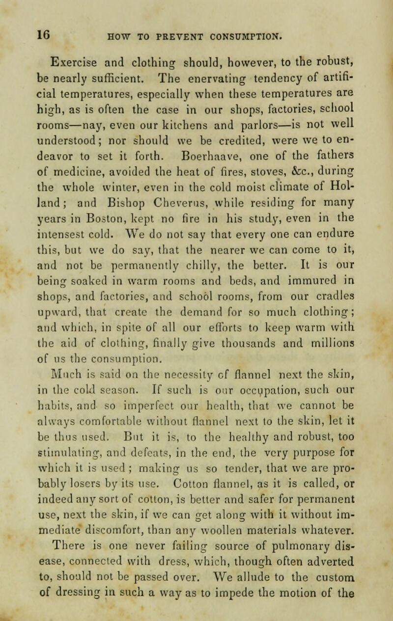 Exercise and clothing should, however, to the robust, be nearly sufficient. The enervating tendency of artifi- cial temperatures, especially when these temperatures are high, as is often the case in our shops, factories, school rooms—nay, even our kitchens and parlors—is not well understood; nor should we be credited, were we to en- deavor to set it forth. Boerhaave, one of the fathers of medicine, avoided the heat of fires, stoves, &c, during the whole winter, even in the cold moist climate of Hol- land ; and Bishop Cheverus, while residing for many years in Boston, kept no fire in his study, even in the intensest cold. We do not say that every one can endure this, but we do say, that the nearer we can come to it, and not be permanently chilly, the better. It is our being soaked in warm rooms and beds, and immured in shops, and factories, and school rooms, from our cradles upward, that create the demand for so much clothing; and which, in spite of all our efforts to keep warm with the aid of clothing, finally give thousands and millions of us the consumption. Much is said on the necessity of flannel next the skin, in the cokl season. If such is our occupation, such our habits, and so imperfect our health, that we cannot be always comfortable without flannel next to the skin, let it be thus used. But it is, to the healthy and robust, too stimulating, and defeats, in the end, the very purpose for which it is used; making us so tender, that we are pro- bably losers by its use. Cotton flannel, as it is called, or indeed any sort of cotton, is better and safer for permanent use, next the skin, if we can get along with it without im- mediate discomfort, than any woollen materials whatever. There is one never failing source of pulmonary dis- ease, connected with dress, which, though often adverted to, should not be passed over. We allude to the custom. of dressing in such a way as to impede the motion of the