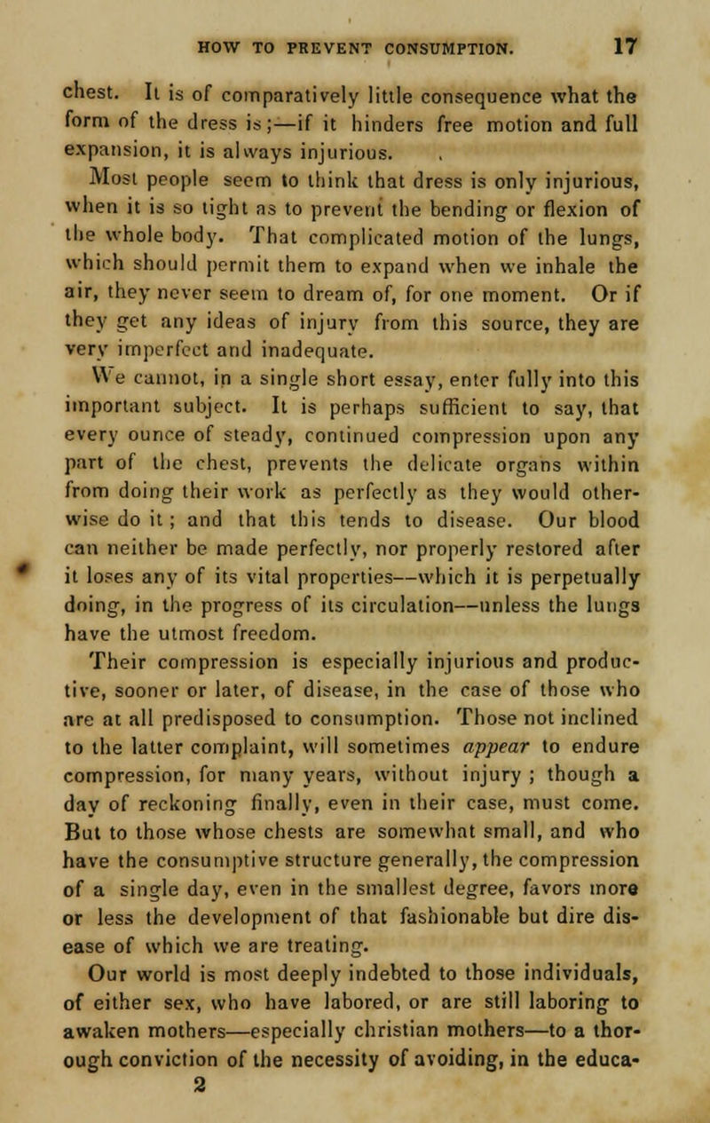 chest. Ii is of comparatively little consequence what the form of the dress is;—if it hinders free motion and full expansion, it is always injurious. Most people seem to think that dress is only injurious, when it is so tight as to prevent the bending or flexion of the whole body. That complicated motion of the lungs, which should permit them to expand when we inhale the air, they never seem to dream of, for one moment. Or if they get any ideas of injury from this source, they are very imperfect and inadequate. We cannot, in a single short essay, enter fully into this important subject. It is perhaps sufficient to say, that every ounce of steady, continued compression upon any part of the chest, prevents the delicate organs within from doing their work as perfectly as they would other- wise do it ; and that this tends to disease. Our blood can neither be made perfectly, nor properly restored after it loses any of its vital properties—which it is perpetually doing, in the progress of its circulation—unless the lungs have the utmost freedom. Their compression is especially injurious and produc- tive, sooner or later, of disease, in the case of those who are at all predisposed to consumption. Those not inclined to the latter complaint, will sometimes appear to endure compression, for many years, without injury ; though a day of reckoning finally, even in their case, must come. But to those whose chests are somewhat small, and who have the consumptive structure generally, the compression of a single day, even in the smallest degree, favors more or less the development of that fashionable but dire dis- ease of which we are treating. Our world is most deeply indebted to those individuals, of either sex, who have labored, or are still laboring to awaken mothers—especially christian mothers—to a thor- ough conviction of the necessity of avoiding, in the educa- 2