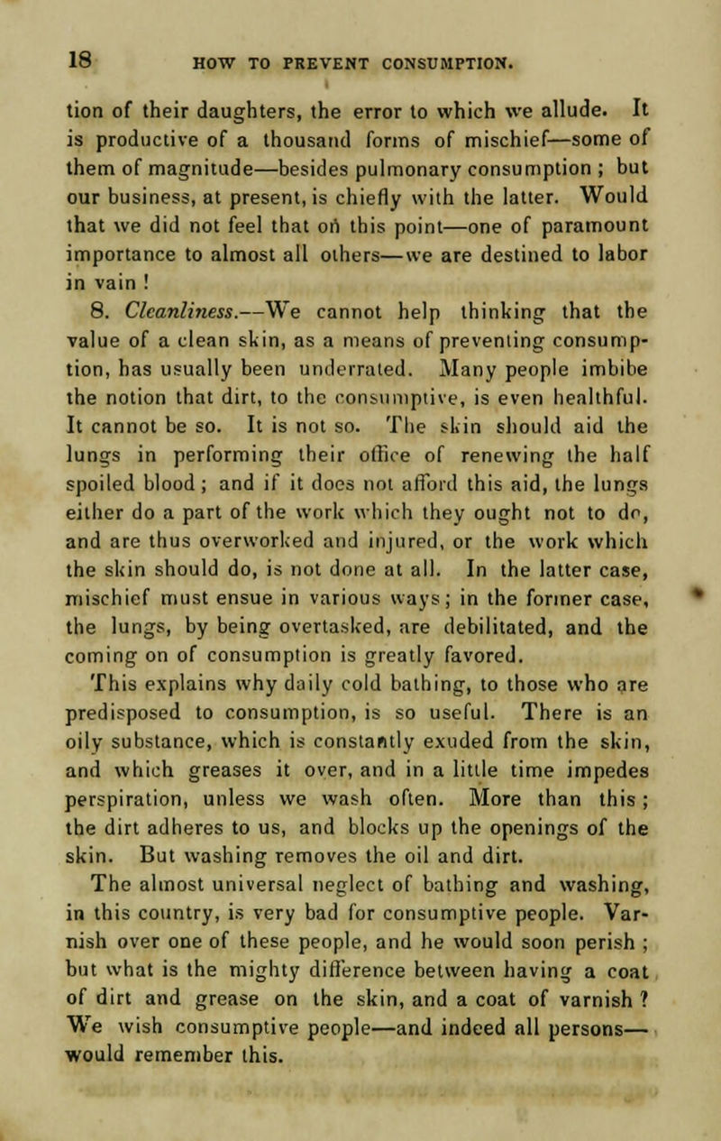 tion of their daughters, the error to which we allude. It is productive of a thousand forms of mischief—some of them of magnitude—besides pulmonary consumption ; but our business, at present, is chiefly with the latter. Would that we did not feel that on this point—one of paramount importance to almost all others—we are destined to labor in vain ! 8. Cleanliness.—We cannot help thinking that the value of a clean skin, as a means of preventing consump- tion, has usually been underrated. Many people imbibe the notion that dirt, to the consumptive, is even healthful. It cannot be so. It is not so. The skin should aid the lungs in performing their office of renewing the half spoiled blood; and if it does not afford this aid, the lungs either do a part of the work which they ought not to do, and are thus overworked and injured, or the work which the skin should do, is not done at all. In the latter case, mischief must ensue in various ways; in the former case, the lungs, by being overtasked, are debilitated, and the coming on of consumption is greatly favored. This explains why daily cold bathing, to those who are predisposed to consumption, is so useful. There is an oily substance, which is constantly exuded from the skin, and which greases it over, and in a little time impedes perspiration, unless we wash often. More than this; the dirt adheres to us, and blocks up the openings of the skin. But washing removes the oil and dirt. The almost universal neglect of bathing and washing, in this country, is very bad for consumptive people. Var- nish over one of these people, and he would soon perish ; but what is the mighty difference between having a coat of dirt and grease on the skin, and a coat of varnish ? We wish consumptive people—and indeed all persons— would remember this.