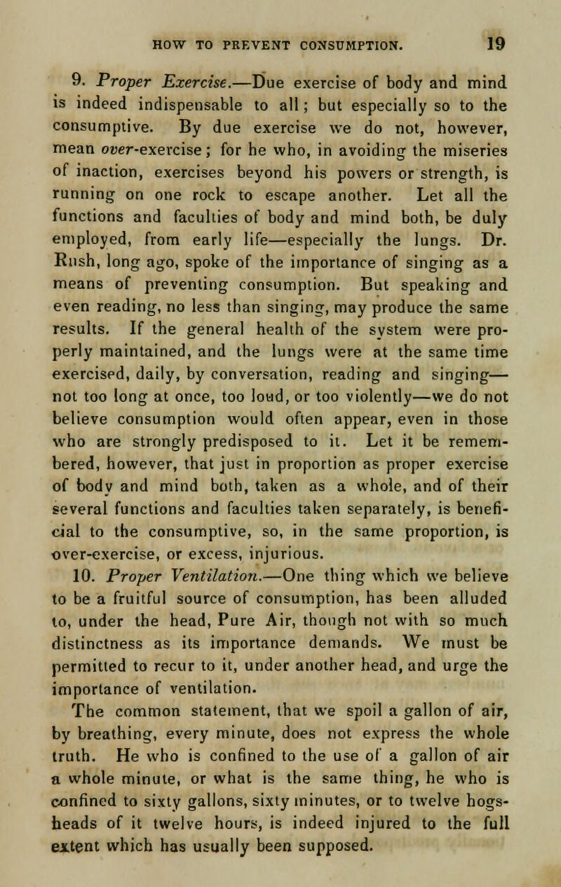 9. Proper Exercise.—Due exercise of body and mind is indeed indispensable to all; but especially so to the consumptive. By due exercise we do not, however, mean o»er-exercise; for he who, in avoiding the miseries of inaction, exercises beyond his powers or strength, is running on one rock to escape another. Let all the functions and faculties of body and mind both, be duly employed, from early life—especially the lungs. Dr. Rush, long ago, spoke of the importance of singing as a means of preventing consumption. But speaking and even reading, no less than singing, may produce the same results. If the general health of the system were pro- perly maintained, and the lungs were at the same time exercised, daily, by conversation, reading and singing— not too long at once, too load, or too violently—we do not believe consumption would often appear, even in those who are strongly predisposed to it. Let it be remem- bered, however, that just in proportion as proper exercise of body and mind both, taken as a whole, and of their several functions and faculties taken separately, is benefi- cial to the consumptive, so, in the same proportion, is over-exercise, or excess, injurious. 10. Proper Ventilation.—One thing which we believe to be a fruitful source of consumption, has been alluded to, under the head, Pure Air, though not with so much distinctness as its importance demands. We must be permitted to recur to it, under another head, and urge the importance of ventilation. The common statement, that we spoil a gallon of air, by breathing, every minute, does not express the whole truth. He who is confined to the use of a gallon of air a whole minute, or what is the same thing, he who is confined to sixty gallons, sixty minutes, or to twelve hogs- heads of it twelve hours, is indeed injured to the full extent which has usually been supposed.