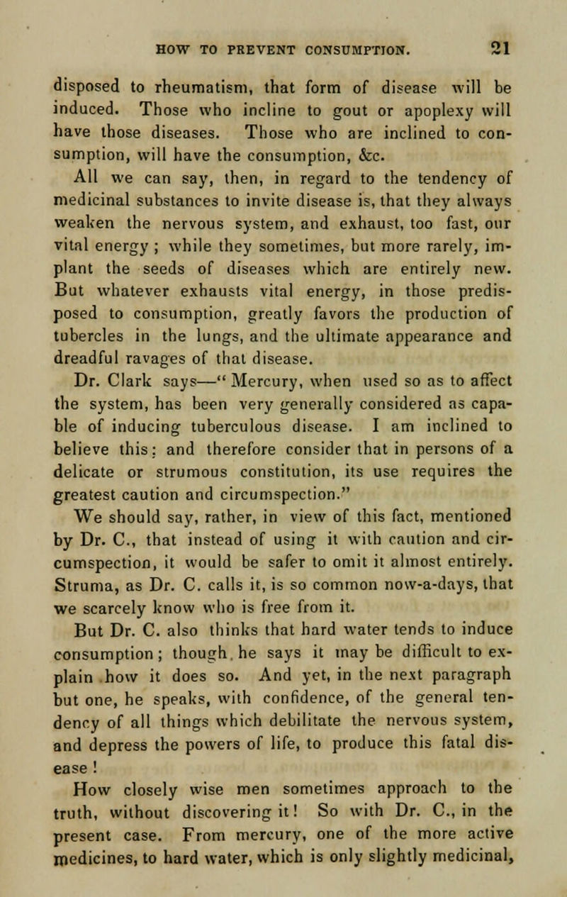 disposed to rheumatism, that form of disease will be induced. Those who incline to gout or apoplexy will have those diseases. Those who are inclined to con- sumption, will have the consumption, &c. All we can say, then, in regard to the tendency of medicinal substances to invite disease is, that they always weaken the nervous system, and exhaust, too fast, our vital energy ; while they sometimes, but more rarely, im- plant the seeds of diseases which are entirely new. But whatever exhausts vital energy, in those predis- posed to consumption, greatly favors the production of tubercles in the lungs, and the ultimate appearance and dreadful ravages of that disease. Dr. Clark says— Mercury, when used so as to affect the system, has been very generally considered as capa- ble of inducing tuberculous disease. I am inclined to believe this: and therefore consider that in persons of a delicate or strumous constitution, its use requires the greatest caution and circumspection. We should say, rather, in view of this fact, mentioned by Dr. C, that instead of using it with caution and cir- cumspection, it would be safer to omit it almost entirely. Struma, as Dr. C. calls it, is so common now-a-days, that we scarcely know who is free from it. But Dr. C. also thinks that hard water tends to induce consumption; though, he says it maybe difficult to ex- plain how it does so. And yet, in the next paragraph but one, he speaks, with confidence, of the general ten- dency of all things which debilitate the nervous system, and depress the powers of life, to produce this fatal dis- ease ! How closely wise men sometimes approach to the truth, without discovering it! So with Dr. C, in the present case. From mercury, one of the more active medicines, to hard water, which is only slightly medicinal,
