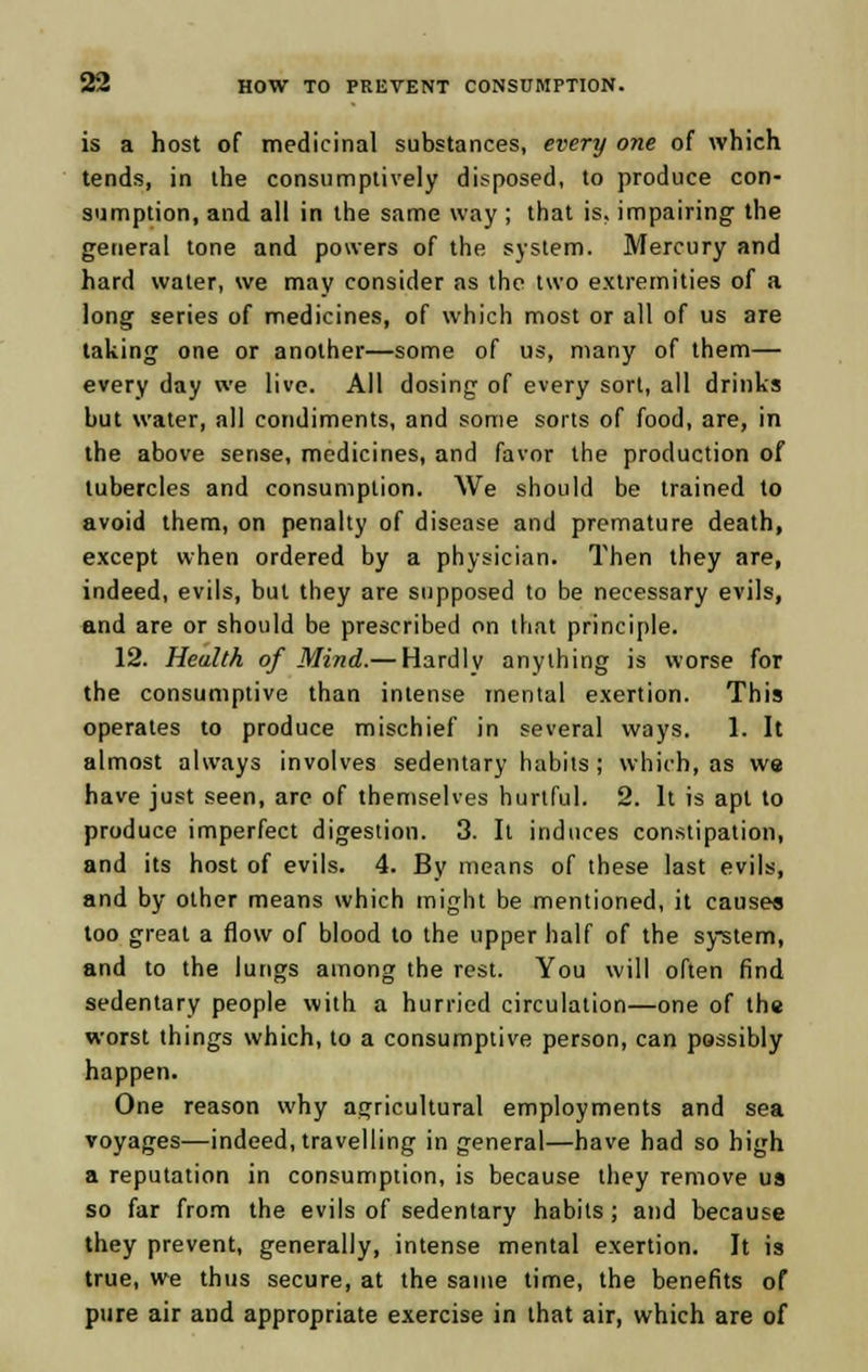 is a host of medicinal substances, every one of which tends, in the consumptively disposed, to produce con- sumption, and all in the same way ; that is. impairing the general tone and powers of the system. Mercury and hard water, we may consider as the two extremities of a long series of medicines, of which most or all of us are taking one or another—some of us, many of them— every day we live. All dosing of every sort, all drinks but water, all condiments, and some sorts of food, are, in the above sense, medicines, and favor the production of tubercles and consumption. We should be trained to avoid them, on penalty of disease and premature death, except when ordered by a physician. Then they are, indeed, evils, but they are supposed to be necessary evils, and are or should be prescribed on that principle. 12. Health of Mind.— Hardlv anything is worse for the consumptive than intense mental exertion. This operates to produce mischief in several ways. 1. It almost always involves sedentary habits ; which, as we have just seen, are of themselves hurtful. 2. It is apt to produce imperfect digestion. 3. It induces constipation, and its host of evils. 4. By means of these last evils, and by other means which might be mentioned, it causes too great a flow of blood to the upper half of the system, and to the lungs among the rest. You will often find sedentary people with a hurried circulation—one of the worst things which, to a consumptive person, can possibly happen. One reason why agricultural employments and sea voyages—indeed, travelling in general—have had so high a reputation in consumption, is because they remove us so far from the evils of sedentary habits; and because they prevent, generally, intense mental exertion. It is true, we thus secure, at the same time, the benefits of pure air and appropriate exercise in that air, which are of
