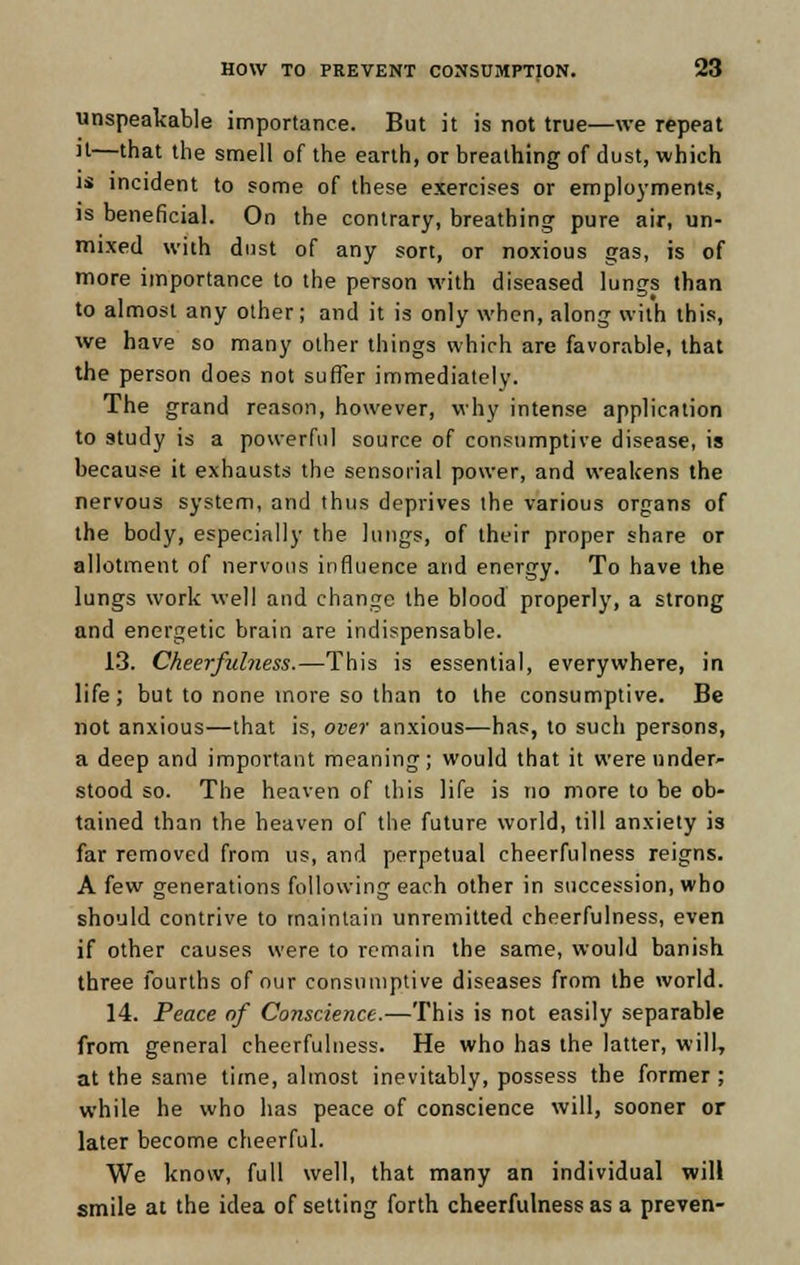 unspeakable importance. But it is not true—we repeat 11—'hat the smell of the earth, or breathing of dust, which is incident to some of these exercises or employments, is beneficial. On the contrary, breathing pure air, un- mixed with dust of any sort, or noxious gas, is of more importance to the person with diseased lungs than to almost any other; and it is only when, along with this, we have so many other things which are favorable, that the person does not suffer immediately. The grand reason, however, why intense application to study is a powerful source of consumptive disease, is because it exhausts the sensorial power, and weakens the nervous system, and thus deprives the various organs of the body, especially the lungs, of their proper share or allotment of nervous influence and energy. To have the lungs work well and change the blood properly, a strong and energetic brain are indispensable. 13. Cheerfulness.—This is essential, everywhere, in life; but to none more so than to the consumptive. Be not anxious—that is, over anxious—has, to such persons, a deep and important meaning; would that it were under- stood so. The heaven of this life is no more to be ob- tained than the heaven of the future world, till anxiety is far removed from us, and perpetual cheerfulness reigns. A few generations following each other in succession, who should contrive to maintain unremitted cheerfulness, even if other causes were to remain the same, would banish three fourths of our consumptive diseases from the world. 14. Peace of Conscience.—This is not easily separable from general cheerfulness. He who has the latter, will, at the same time, almost inevitably, possess the former ; while he who has peace of conscience will, sooner or later become cheerful. We know, full well, that many an individual will smile at the idea of setting forth cheerfulness as a preven-