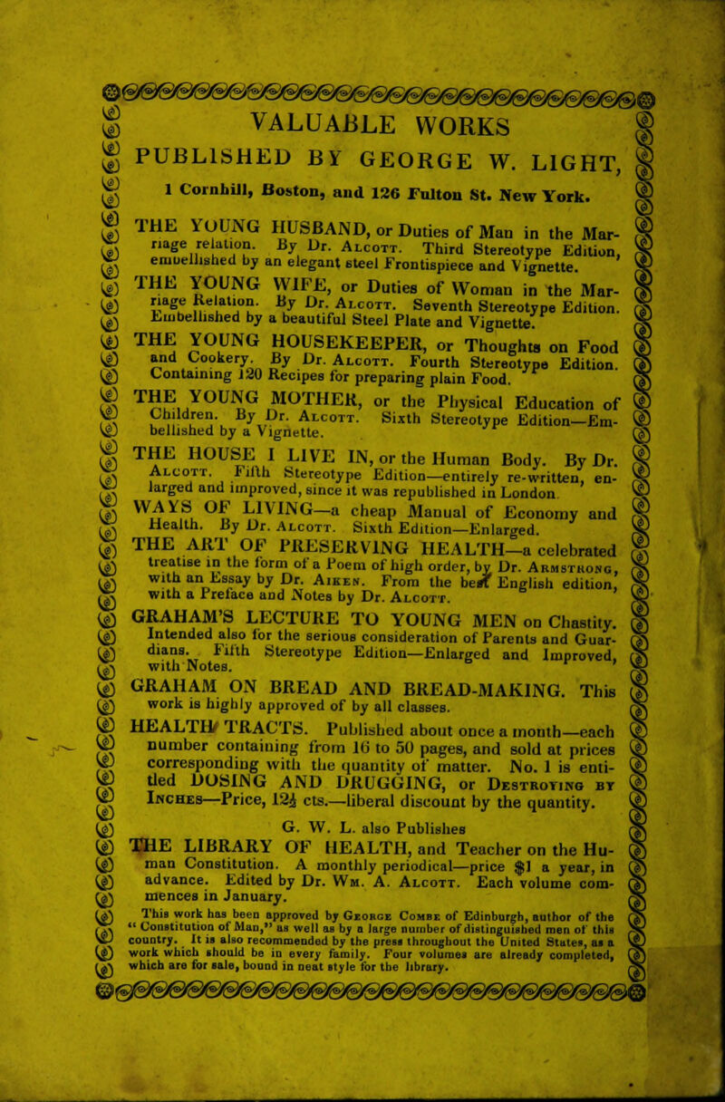 ® VALUABLE WORKS PUBLISHED BY GEORGE W. LIGHT, 1 Cut nhill, Boston, and 126 lultou St. New York. THE YOUNG HUSBAND, or Duties of Man in the Mar- riage relation. By Dr. Alcott. Third Stereotype Edition, eruuellished by an elegant steel Frontispiece and Vignette. $ THE YOUNG WIFE, or Duties of Woman in the Mar- ,£) riage Re lation. By Dr Alcott. Seventh Stereotype Edition. ^ Embellished by a beautiful Steel Plate and Vignette. ^ THE YOUNG HOUSEKEEPER, or Thoughts on Food *<£> »nd Vookery; By Dr Alcott. Fourth Stereotype Edition @ Containing 120 Recipes for preparing plain Food $ T™,YOUI?iG rMOTHEK> or the Physical Education of ^ ?,! u!lV yv *■ Alcott- Si«th Stereotype Edition-Em- \$J bellished by a Vignette. $ THE HOUSE I LIVE IN, or the Human Body. By Dr. ^ Alcott. Fifth Stereotype Edition—entirely rewritten, en- gJ larged and unproved, since it was republished in London & WAYS OF LIVING-a cheap Manual of Economy and £g Health. By Dr. Alcott. Sixth Edition—Enlarged. $ THE ART OF PRESERVING HEALTH-a celebrated ,£) treatise in the form of a Poem of high order, bv Dr. Armsthong, ^ with an Essay by Dr. Aiken. From the berf English edition, £g with a Preface and Notes by Dr. Alcott. (£) GRAHAM'S LECTURE TO YOUNG MEN on Chastity. (£) Intended also ior the serious consideration of Parents and Guar- U) dians. Filth Stereotype Edition—Enlarged and Improved, (J\ with Notes. (£) GRAHAM ON BREAD AND BREAD-MAKING. This (g) work is highly approved of by all classes. ® HEALTH/ TRACTS. Published about once a month—each VD number containing from 1(3 to 50 pages, and sold at prices V|J corresponding with the quantity of matter. No. 1 is enti- W tied DOSING AND DRUGGING, or Destrotjng bt \C Inches—Price, 124 cts.—liberal discount by the quantity. {£, G. W. L. also Publishes (£) SHE LIBRARY OF HEALTH, and Teacher on the Hu- {£) man Constitution. A monthly periodical—price $1 a year, in {£) advance. Edited by Dr. Win. A. Alcott. Each volume com- U\ mences in January. U) This work has been approved by George Combe of Edinburgh, author of the (>-\  Constitution of Man, as well as bv a large number of distinguished men of this SifcJ country. _ it is also recommended by the press throughout the United States, as a t^i) work which should be in every family. Four volumes are already completed, rj-\ which are for sale, bound in neat style for the library.