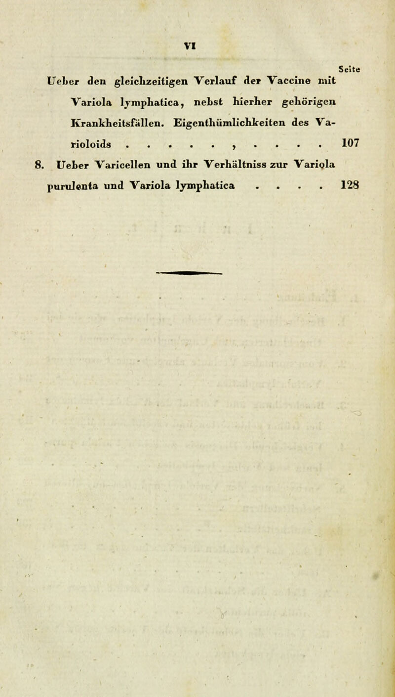 Seite Ueber den gleichzeitigen Verlauf der Vaccine mit Variola lymphatica, nehst hierher gehörigen Krankheitsfallen. Eigentümlichkeiten des Va- rioloids , . . . . 107 8. Ueber Varicellen und ihr Verhältniss zur Variola purulenta und Variola lymphatica .... 128