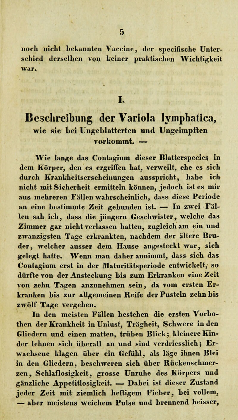 noch nicht bekannten Vaccine, der speeifische Unter- schied derselben von keiner praktischen Wichtigkeit war. I. Beschreibung der Variola lymphaüca, wie sie bei Ungeblatterten und Ungeimpften vorkommt. — Wie lange das Contagium dieser Blatterspecies in dem Körper, den es ergriffen hat, verweilt, ehe es sich durch Krankheitserscheinungen ausspricht, habe ich nicht mit Sicherheit ermitteln können, jedoch ist es mir aus. mehreren Fällen wahrscheinlich, dass diese Periode an eine bestimmte Zeit gebunden ist. — In zwei Fäl- len sah ich, dass die Jüngern Geschwister, welche das Zimmer gar nicht verlassen hatten, zugleich am ein und zwanzigsten Tage erkrankten, nachdem der ältere Bru- der, welcher ausser dem Hause angesteckt war, sich gelegt hatte. Wenn man daher annimmt, dass sich das Contagium erst in der Maturitätspcriode entwickelt,- so dürfte von der Ansteckung bis zum Erkranken eine Zeit von zehn Tagen anzunehmen sein, da vom ersten Er- kranken bis zur allgemeinen Reife der Pusteln zehn bis zwölf Tage vergehen. In den meisten Fällen bestehen die ersten Vorbo- then der Krankheit in Unlust, Trägheit, Schwere in den Gliedern und einen matten, trüben Blick; kleinere Kin- der lehnen sich überall an und sind verdriesslich; Er- wachsene klagen über ein Gefühl, als läge ihnen Blei in den Gliedern, beschweren sich über Rückenschmer- zen, Schlaflosigkeit, grosse Unruhe des Körpers und gänzliche Appetitlosigkeit. — Dabei ist dieser Zustand jeder Zeit mit ziemlich heftigem Fieber, bei vollem, — aber meistens weichem Pulse und brennend heisser,