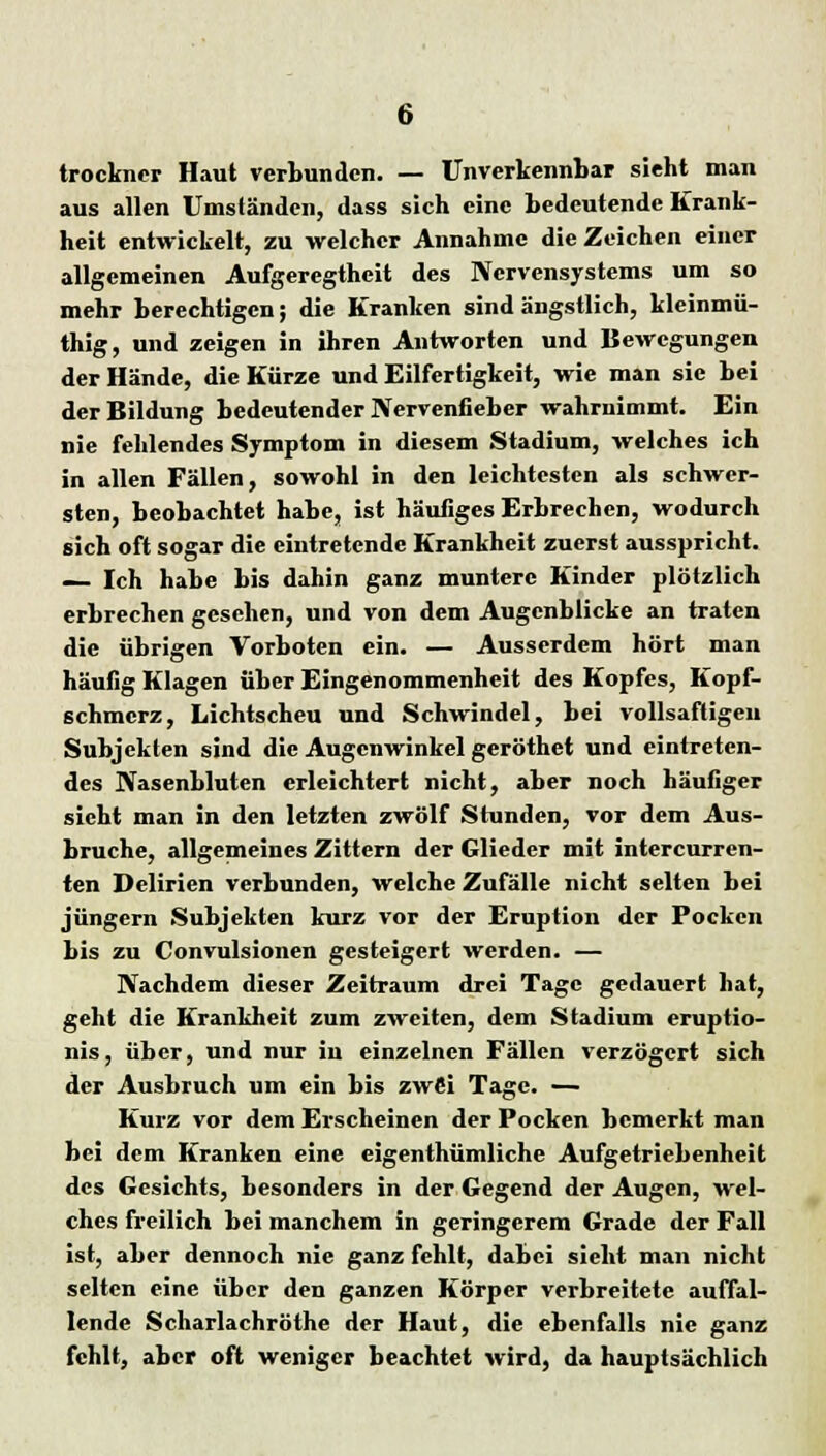 trockner Haut verbunden. — Unverkennbar sieht man aus allen Umständen, dass sich eine bedeutende Krank- heit entwickelt, zu welcher Annahme die Zeichen einer allgemeinen Aufgeregtheit des Nervensystems um so mehr berechtigen; die Kranken sind ängstlich, kleinmü- thig, und zeigen in ihren Antworten und Bewegungen der Hände, die Kürze und Eilfertigkeit, wie man sie bei der Bildung bedeutender Nervenfieber wahrnimmt. Ein nie fehlendes Symptom in diesem Stadium, welches ich in allen Fällen, sowohl in den leichtesten als schwer- sten, beobachtet habe, ist häufiges Erbrechen, wodurch sich oft sogar die eintretende Krankheit zuerst ausspricht. — Ich habe bis dahin ganz muntere Kinder plötzlich erbrechen gesehen, und von dem Augenblicke an traten die übrigen Vorboten ein. — Ausserdem hört man häufig Klagen über Eingenommenheit des Kopfes, Kopf- schmerz, Lichtscheu und Schwindel, bei vollsaftigeu Subjekten sind die Augenwinkel geröthet und eintreten- des Nasenbluten erleichtert nicht, aber noch häufiger sieht man in den letzten zwölf Stunden, vor dem Aus- bruche, allgemeines Zittern der Glieder mit intercurren- ten Delirien verbunden, welche Zufälle nicht selten bei Jüngern Subjekten kurz vor der Eruption der Pocken bis zu Convulsionen gesteigert werden. — Nachdem dieser Zeitraum drei Tage gedauert hat, geht die Krankheit zum zweiten, dem Stadium eruptio- nis, über, und nur in einzelnen Fällen verzögert sich der Ausbruch um ein bis zw6i Tage. — Kurz vor dem Erscheinen der Pocken bemerkt man bei dem Kranken eine eigenthümliche Aufgetriebenheit des Gesichts, besonders in der Gegend der Augen, wel- ches freilich bei manchem in geringerem Grade der Fall ist, aber dennoch nie ganz fehlt, dabei sieht man nicht selten eine über den ganzen Körper verbreitete auffal- lende Scharlachröthe der Haut, die ebenfalls nie ganz fehlt, aber oft weniger beachtet wird, da hauptsächlich