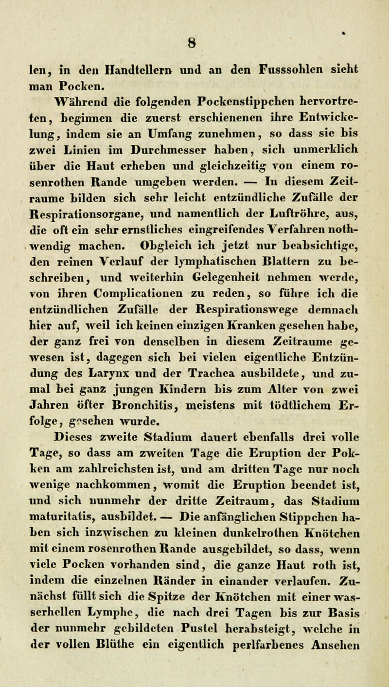 len, in den Handtellern und an den Fusssohlen sieht man Pocken. Während die folgenden Pockcnstippchen hervortre- ten, beginnen die zuerst erschienenen ihre Enlwickc- lung, indem sie an Umfang zunehmen, so dass sie bis zwei Linien im Durchmesser haben, sich unmerklich über die Haut erheben und gleichzeitig von einem ro- senrothen Rande umgeben werden. — In diesem Zeit- räume bilden sich sehr leicht entzündliche Zufälle der Respirationsorgane, und namentlich der Luftröhre, aus, die oft ein sehr ernstliches eingreifendes Verfahren noth- wendig machen. Obgleich ich jetzt nur beabsichtige, den reinen Verlauf der lymphatischen Rlattern zu be- schreiben, und weiterhin Gelegenheit nehmen werde, von ihren Complicationen zu reden, so führe ich die entzündlichen Zufälle der Respirationswege demnach hier auf, weil ich keinen einzigen Kranken gesehen habe, der ganz frei von denselben in diesem Zeiträume ge- wesen ist, dagegen sich bei vielen eigentliche Entzün- dung des Larynx und der Trachea ausbildete, und zu- mal bei ganz jungen Kindern bis zum Alter von zwei Jahren öfter Rronchitis, meistens mit tödtlichem Er- folge, gesehen wurde. Dieses zweite Stadium dauert ebenfalls drei volle Tage, so dass am zweiten Tage die Eruption der Pok- ken am zahlreichsten ist, und am dritten Tage nur noch wenige nachkommen, womit die Eruption beendet ist, und sich nunmehr der dritte Zeitraum, das Stadium maturitatis, ausbildet. — Die anfänglichen Stippchen ha- ben sich inzwischen zu kleinen dunkelrothen Knötchen mit einem rosenrothen Rande ausgebildet, so dass, wenn viele Pocken vorhanden sind, die ganze Haut roth ist, indem die einzelnen Ränder in einander verlaufen. Zu- nächst füllt sich die Spitze der Knötchen mit einer was- scrhcllen Lymphe, die nach drei Tagen bis zur Basis der nunmehr gebildeten Pustel herabsteigt, welche in der vollen Blüthe ein eigentlich perlfarbencs Ansehen