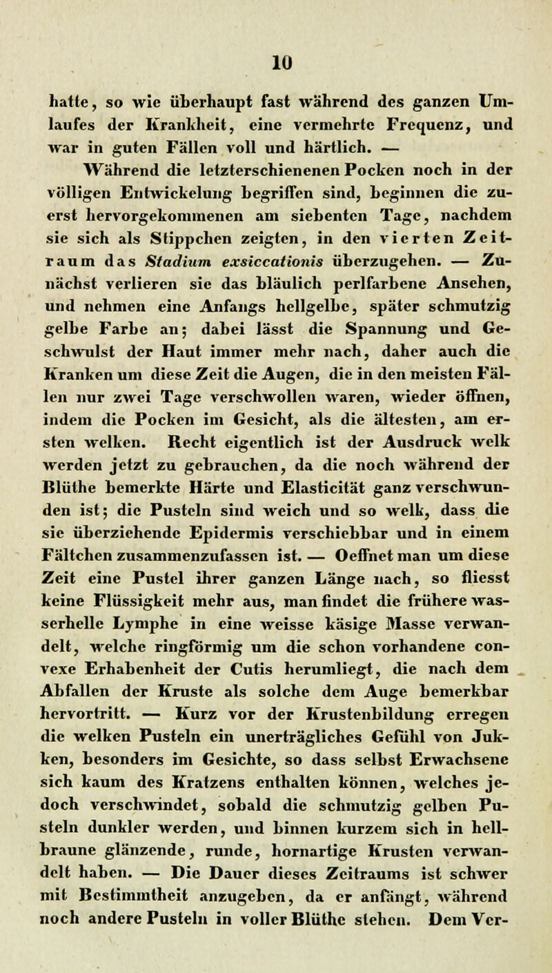 hatte, so wie überhaupt fast während des ganzen Um- laufes der Krankheit, eine vermehrte Frequenz, und war in guten Fällen voll und härtlich. — Während die letzterschienenen Pocken noch in der völligen Entwicklung begriffen sind, beginnen die zu- erst hervorgekommenen am siebenten Tage, nachdem sie sich als Stippchen zeigten, in den vierten Zeit- raum das Stadium exsiccationis überzugehen. — Zu- nächst verlieren sie das bläulich pcrlfarbene Ansehen, und nehmen eine Anfangs hellgelbe, später schmutzig gelbe Farbe an; dabei lässt die Spannung und Ge- schwulst der Haut immer mehr nach, daher auch die Kranken um diese Zeit die Augen, die in den meisten Fäl- len nur zwei Tage verschwollen waren, wieder öffnen, indem die Pocken im Gesicht, als die ältesten, am er- sten welken. Recht eigentlich ist der Ausdruck welk werden jetzt zu gebrauchen, da die noch während der Blüthe bemerkte Härte und Elasticität ganz verschwun- den ist; die Pusteln sind weich und so welk, dass die sie überziehende Epidermis verschiebbar und in einem Fältchcn zusammenzufassen ist. — Oeffnet man um diese Zeit eine Pustel ihrer ganzen Länge nach, so fliesst keine Flüssigkeit mehr aus, man findet die frühere was- serhelle Lymphe in eine weisse käsige Masse verwan- delt, welche ringförmig um die schon vorhandene con- vexe Erhabenheit der Cutis herumliegt, die nach dem Abfallen der Kruste als solche dem Auge bemerkbar hervortritt. — Kurz vor der Krustenbildung erregen die welken Pusteln ein unerträgliches Gefühl von Juk- ken, besonders im Gesichte, so dass selbst Erwachsene sich kaum des Kratzens enthalten können, welches je- doch verschwindet, sobald die schmutzig gelben Pu- steln dunkler werden, und binnen kurzem sich in hell- braune glänzende, runde, hornartige Krusten verwan- delt haben. — Die Dauer dieses Zeitraums ist schwer mit Bestimmtheit anzugeben, da er anfängt, während noch andere Pusteln in voller Blüthe stehen. Dem Vcr-