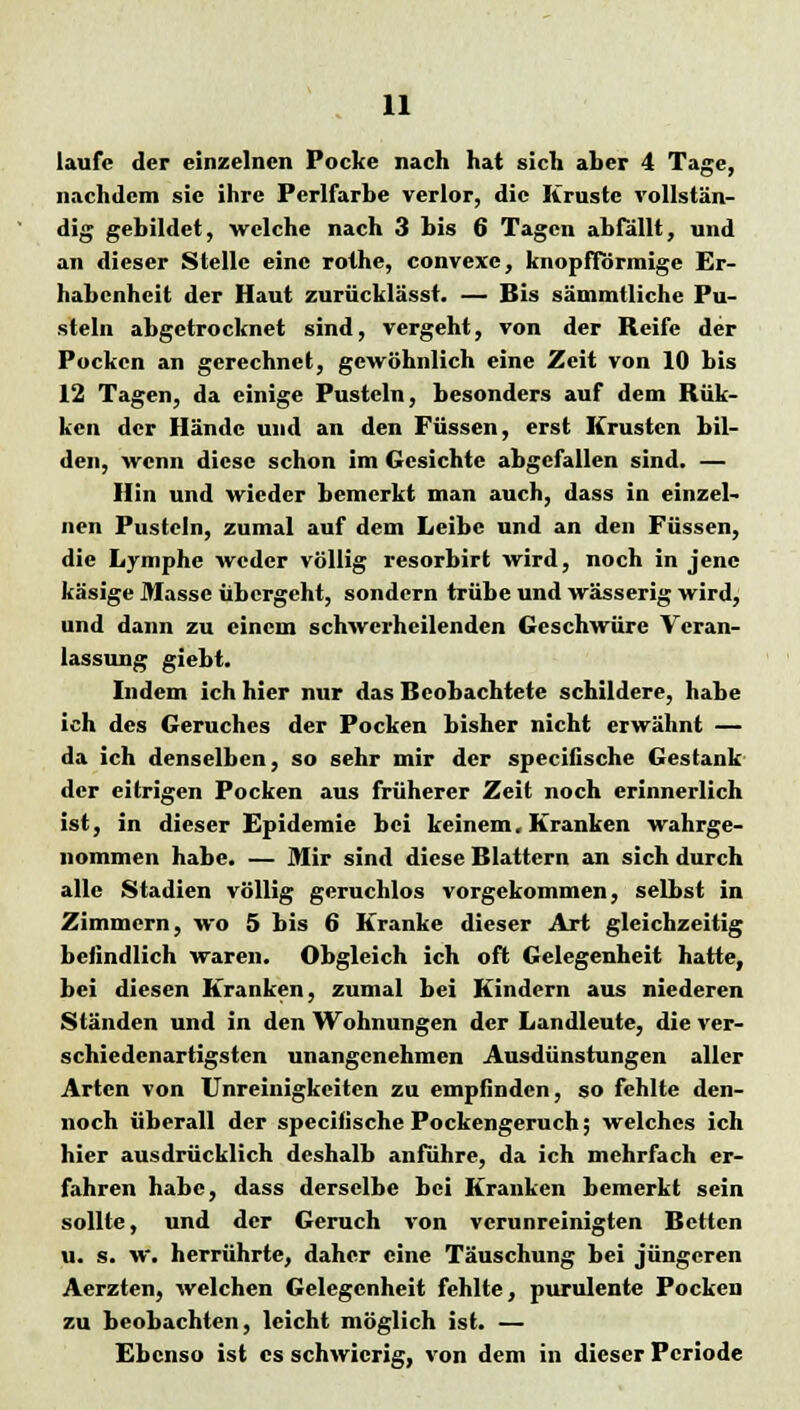 laufe der einzelnen Pocke nach hat sich aher 4 Tage, nachdem sie ihre Perlfarhe verlor, die Kruste rollstän- dig gebildet, welche nach 3 bis 6 Tagen abfällt, und an dieser Stelle eine rothe, convexe, knopfförmige Er- habenheit der Haut zurücklässt. — Bis sämmtliche Pu- steln abgetrocknet sind, vergeht, von der Reife der Pocken an gerechnet, gewöhnlich eine Zeit von 10 bis 12 Tagen, da einige Pusteln, besonders auf dem Rük- ken der Hände und an den Füssen, erst Krusten bil- den, wenn diese schon im Gesichte abgefallen sind. — Hin und wieder bemerkt man auch, dass in einzel- nen Pusteln, zumal auf dem Leibe und an den Füssen, die Lymphe weder völlig resorbirt wird, noch in jene käsige Masse übergeht, sondern trübe und wässerig wird, und dann zu einem schwerhcilenden Geschwüre Veran- lassung giebt. Indem ich hier nur das Beobachtete schildere, habe ich des Geruches der Pocken bisher nicht erwähnt — da ich denselben, so sehr mir der speeiiische Gestank der eitrigen Pocken aus früherer Zeit noch erinnerlich ist, in dieser Epidemie bei keinem. Kranken wahrge- nommen habe. — Mir sind diese Blattern an sich durch alle Stadien völlig geruchlos vorgekommen, selbst in Zimmern, wo 5 bis 6 Kranke dieser Art gleichzeitig befindlich waren. Obgleich ich oft Gelegenheit hatte, bei diesen Kranken, zumal bei Kindern aus niederen Ständen und in den Wohnungen der Landleute, die ver- schiedenartigsten unangenehmen Ausdünstungen aller Arten von Unbilligkeiten zu empfinden, so fehlte den- noch überall der speeifische Pockengeruch; welches ich hier ausdrücklich deshalb anführe, da ich mehrfach er- fahren habe, dass derselbe bei Kranken bemerkt sein sollte, und der Geruch von verunreinigten Betten u. s. w. herrührte, daher eine Täuschung bei jüngeren Aerzten, welchen Gelegenheit fehlte, purulente Pocken zu beobachten, leicht möglich ist. — Ebenso ist es schwierig, von dem in dieser Periode