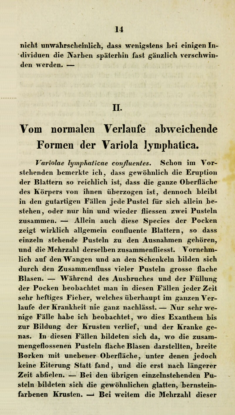 nicht unwahrscheinlich, dass wenigstens hei einigen In- dividuen die Narben späterhin fast gänzlich verschwin- den werden. — IL Vom normalen Verlaufe abweichende Formen der Variola lymphatica. T'ariolae lymphaiieae confluentes. Schon im Vor- stehenden bemerkte ich, dass gewöhnlich die Eruption der Blattern so reichlich ist, dass die ganze Oberfläche des Körpers von ihnen überzogen ist, dennoch bleibt in den gutartigen Fällen jede Pustel für sich allein be- stehen, oder nur hin und wieder fliessen zwei Pusteln zusammen. — Allein auch diese Species der Pocken zeigt wirklich allgemein confluente Blattern, so dass einzeln stehende Pusteln zu den Ausnahmen gehören, und die Mehrzahl derselben zusammenfliesst. Vornehm- lich auf den Wangen und an den Schenkeln bilden sich durch den Zusammenfluss vieler Pusteln grosse flache Blasen. — Während des Ausbruches und der Füllung der Pocken beobachtet man in diesen Fällen jeder Zeit sehr heftiges Fieber, welches überhaupt im ganzen Ver- laufe der Krankheit nie ganz nachlässt. — Nur sehr we- nige Fälle habe ich beobachtet, wo dies Exanthem bis zur Bildung der Krusten verlief, und der Kranke ge- nas. In diesen Fällen bildeten sich da, wo die zusam- mengeflossenen Pusteln flache Blasen darstellten, breite Borken mit unebener Oberfläche, unter denen jedoch keine Eiterung Statt fand, und die erst nach längerer Zeit abfielen. — Bei den übrigen einzelnstehenden Pu- steln bildeten sich die gewöhnlichen glatten, bernstein- farbenen Krusten. —I Bei weitem die Mehrzahl dieser