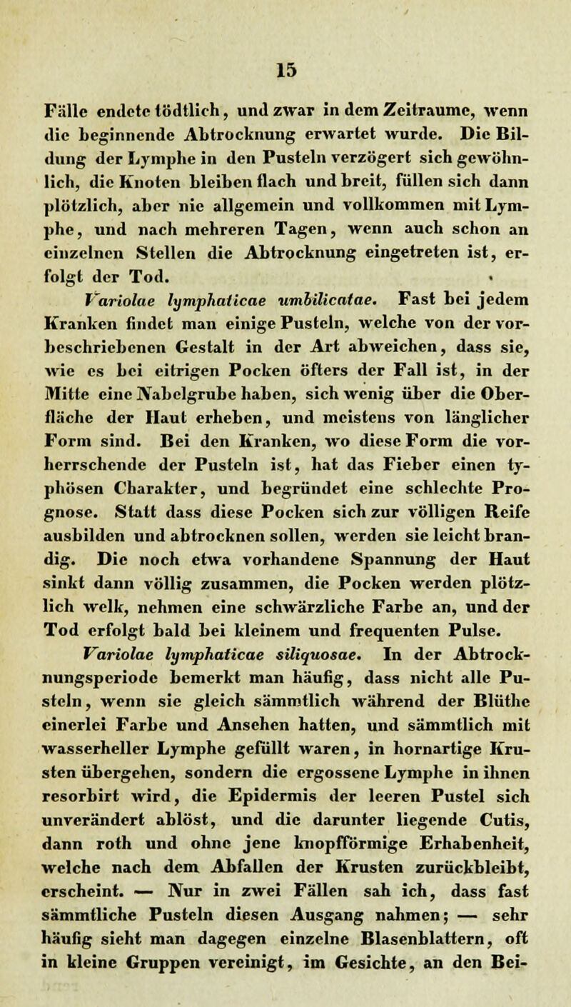 Fälle endete tödtlich, und zwar in dem Zeiträume, wenn die beginnende Abtrocknung erwartet wurde. Die Bil- dung der Lymphe in den Pusteln verzögert sich gewöhn- lich, die Knoten bleiben flach und breit, füllen sich dann plötzlich, aber nie allgemein und vollkommen mit Lym- phe , und nach mehreren Tagen, wenn auch schon an einzelnen Stellen die Abtrocknung eingetreten ist, er- folgt der Tod. Variolae lymphaticae umbilicatae. Fast bei jedem Kranken findet man einige Pusteln, welche von der vor- beschriebenen Gestalt in der Art abweichen, dass sie, wie es bei eitrigen Pocken öfters der Fall ist, in der Mitte eine Nabelgrube haben, sich wenig über die Ober- fläche der Haut erheben, und meistens von länglicher Form sind. Bei den Kranken, wo diese Form die vor- herrschende der Pusteln ist, hat das Fieber einen ty- phösen Charakter, und begründet eine schlechte Pro- gnose. Statt dass diese Pocken sich zur völligen Reife ausbilden und abtrocknen sollen, werden sie leicht bran- dig. Die noch etwa vorhandene Spannung der Haut sinkt dann völlig zusammen, die Pocken werden plötz- lich welk, nehmen eine schwärzliche Farbe an, und der Tod erfolgt bald bei kleinem und frequenten Pulse. Variolae lymphaticae süiquosae. In der Abtrock- nungsperiode bemerkt man häufig, dass nicht alle Pu- steln, wenn sie gleich sämmtlich während der Blüthc einerlei Farbe und Ansehen hatten, und sämmtlich mit wasserheller Lymphe gefüllt waren, in hornartige Kru- sten übergehen, sondern die ergossene Lymphe in ihnen resorbirt wird, die Epidermis der leeren Pustel sich unverändert ablöst, und die darunter liegende Cutis, dann roth und ohne jene knopfförmige Erhabenheit, welche nach dem Abfallen der Krusten zurückbleibt, erscheint. — Nur in zwei Fällen sah ich, dass fast sämmtliche Pusteln diesen Ausgang nahmen; — sehr häufig sieht man dagegen einzelne Blasenblattern, oft in kleine Gruppen vereinigt, im Gesichte, an den Bei-