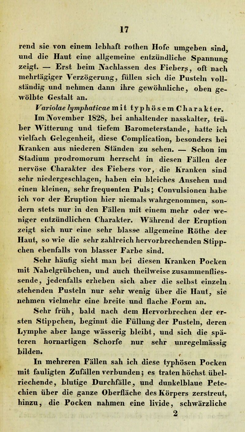 rend sie von einem lebhaft rothen Hofe umgeben sind und die Haut eine allgemeine entzündliche Spannun«* zeigt. — Erst beim Nachlassen des Fiebers, oft nach mehrtägiger Verzögerung, füllen sich die Pusteln voll- ständig und nehmen dann ihre gewöhnliche, oben ge- wölbte Gestalt an. Variolae lympjiaticae mit t y p h ö s e m C h a r a k t er. Im November 1828, bei anhaltender nasskalter, trü- ber Witterung und tiefem Barometerstande, hatte ich vielfach Gelegenheit, diese Complication, besonders bei Kranken aus niederen Ständen zu sehen. — Schon im Stadium prodromorum herrscht in diesen Fällen der nervöse Charakter des Fiebers vor, die Kranken sind sehr niedergeschlagen, haben ein bleiches Ansehen und einen kleinen, sehr frequenten Puls; Convulsionen habe ich vor der Eruption hier niemals wahrgenommen, son- dern stets nur in den Fällen mit einem mehr oder we- niger entzündlichen Charakter. Während der Eruption zeigt sich nur eine sehr blasse allgemeine Röthe der Haut, so wie die sehr zahlreich hervorbrechenden Stipp- chen ebenfalls von blasser Farbe sind. Sehr häufig sieht man bei diesen Kranken Pocken mit Nabelgrübchen, und auch theilweise zusammenflies- sende, jedenfalls erheben sich aber die selbst einzeln stehenden Pusteln nur sehr wenig über die Haut, sie nehmen vielmehr eine breite und flache Form an. Sehr früh, bald nach dem Hervorbrechen der er- sten Stippchen, beginnt die Füllung der Pusteln, deren Lymphe aber lange wässerig bleibt, und sich die spä- teren hornartigen Schorfe nur sehr unregelmässig bilden. In mehreren Fällen sah ich diese typhösen Pocken mit fauligten Zufällen verbunden; es traten höchst übel- riechende, blutige Durchfälle, und dunkelblaue Pete- chien über die ganze Oberfläche des Körpers zerstreut, hinzu, die Pocken nahmen eine livide, schwärzliche 2