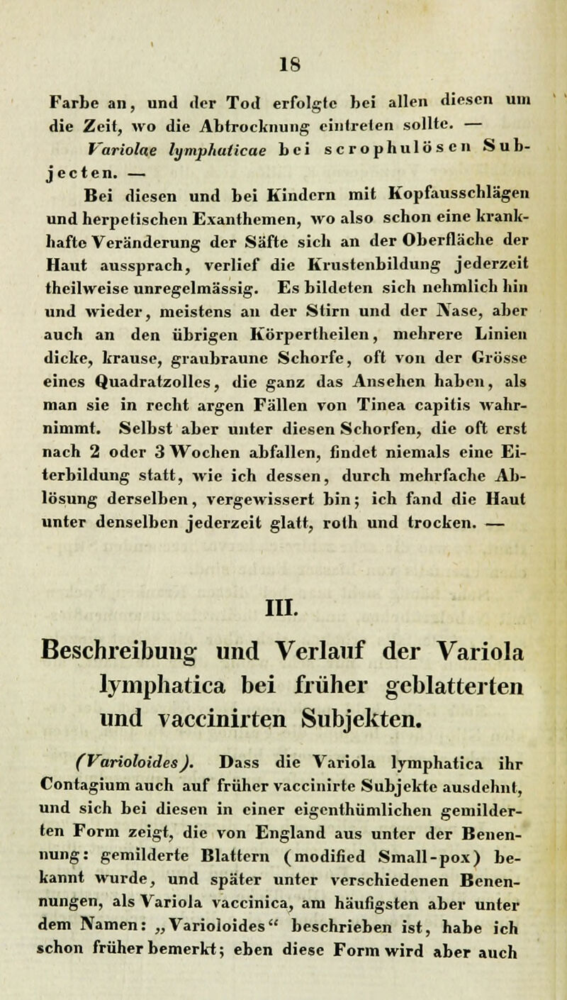 Farbe an, und der Tod erfolgte bei allen diesen um die Zeit, wo die Abtrocknung eintreten sollte. — Variolae lymphalicae bei scrophulösen Sub- jeeten. — Bei diesen und bei Kindern mit Kopfausschlägen und herpetischen Exanthemen, wo also schon eine krank- hafte Veränderung der Säfte sich an der Oberfläche der Haut aussprach, verlief die Krustenbildung jederzeit theilweise unregelmässig. Es bildeten sich nehmlich hin und wieder, meistens an der Stirn und der Nase, aber auch an den übrigen Körpertheilen, mehrere Linien dicke, krause, graubraune Schorfe, oft von der Grösse eines Quadratzolles, die ganz das Ansehen haben, als man sie in recht argen Fällen von Tinea capitis wahr- nimmt. Selbst aber unter diesen Schorfen, die oft erst nach 2 oder 3 Wochen abfallen, findet niemals eine Ei- terbildung statt, wie ich dessen, durch mehrfache Ab- lösung derselben, vergewissert bin; ich fand die Haut unter denselben jederzeit glatt, roth und trocken. — III. Beschreibung und Verlauf der Variola lymphatica bei früher geblätterten und vaccinirten Subjekten. (Varioloides). Dass die Variola lymphatica ihr Contagium auch auf früher vaccinirte Subjekte ausdehnt, und sich bei diesen in einer eigenthümlichen gemilder- ten Form zeigt, die von England aus unter der Benen- nung: gemilderte Blattern (modified Small-pox) be- kannt wurde, und später unter verschiedenen Benen- nungen, als Variola vaccinica, am häutigsten aber unter dem Namen: „Varioloides beschrieben ist, habe ich schon früher bemerkt; eben diese Form wird aber auch