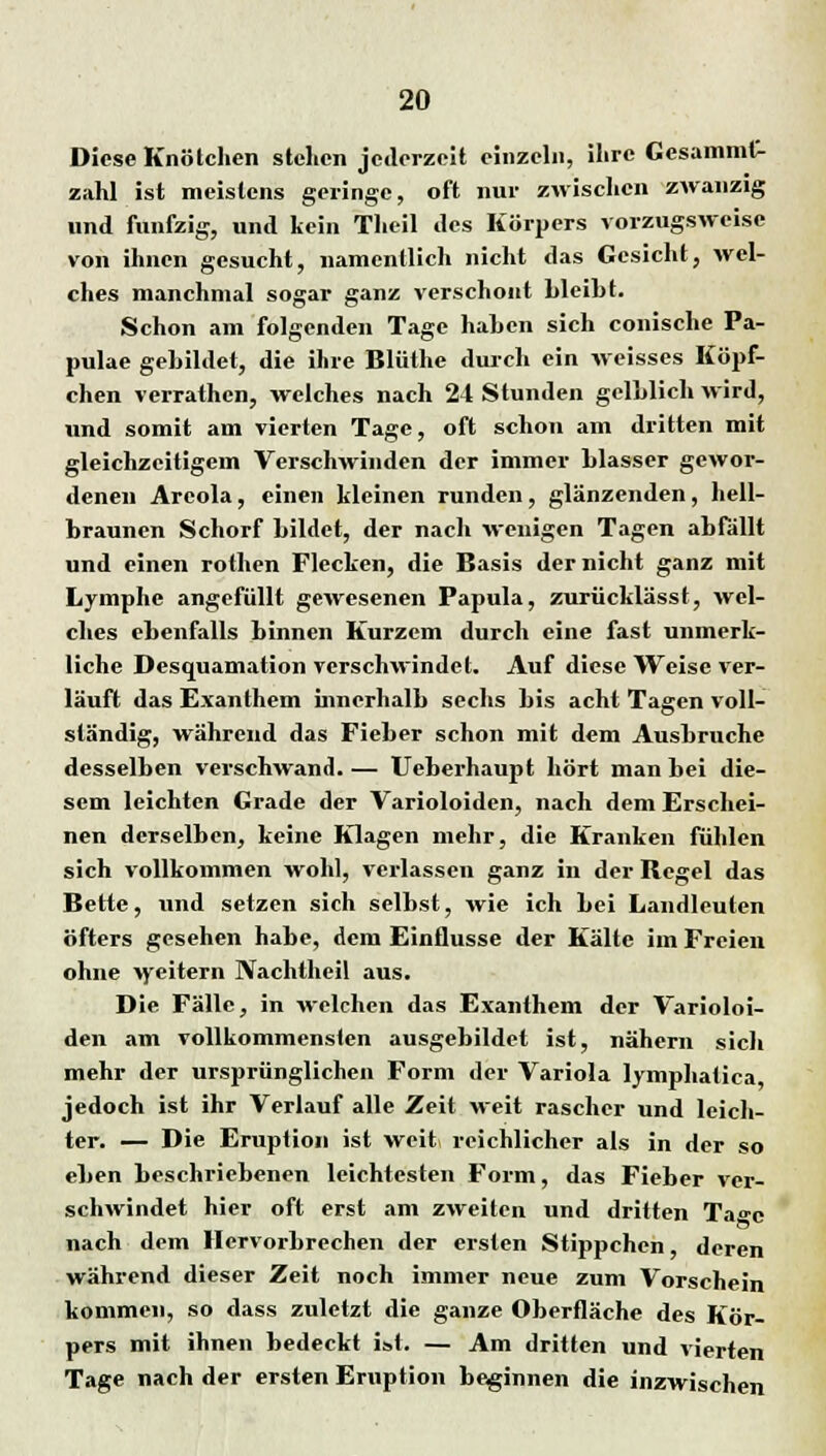 Diese Knötchen stehen jederzeit einzeln, ihre Gesammt- zahl ist meistens geringe, oft nur zwischen zwanzig und fünfzig, und kein Theil des Körpers vorzugsweise von ihnen gesucht, namentlich nicht das Gesicht, wel- ches manchmal sogar ganz verschont Lleiht. Schon am folgenden Tage haben sich conische Pa- pulae gebildet, die ihre Bliithe durch ein weisses Köpf- chen verrathen, welches nach 24 Stunden gelblich wird, und somit am vierten Tage, oft schon am dritten mit gleichzeitigem Verschwinden der immer blasser gewor- denen Areola, einen kleinen runden, glänzenden, hell- braunen Schorf bildet, der nach wenigen Tagen abfallt und einen rothen Flecken, die Basis der nicht ganz mit Lymphe angefüllt gewesenen Papula, zurücklässt, wel- ches ebenfalls binnen Kurzem durch eine fast unmerk- liche Desquamation verschwindet. Auf diese Weise ver- läuft das Exanthem innerhalb sechs bis acht Tagen voll- ständig, während das Fieber schon mit dem Ausbruche desselben verschwand. — Ueberhaupt hört man bei die- sem leichten Grade der Varioloiden, nach dem Erschei- nen derselben, keine Klagen mehr, die Kranken fühlen sich vollkommen wohl, verlassen ganz in der Regel das Bette, und setzen sich selbst, wie ich bei Landleuten öfters gesehen habe, dem Einflüsse der Kälte im Freien ohne weitern Nachtheil aus. Die Fälle, in welchen das Exanthem der Varioloi- den am vollkommensten ausgebildet ist, nähern sich mehr der ursprünglichen Form der Variola lymphatica jedoch ist ihr Verlauf alle Zeit weit rascher und leich- ter. — Die Eruption ist weiti reichlicher als in der so eben beschriebenen leichtesten Form, das Fieber ver- schwindet hier oft erst am zweiten und dritten Ta»c nach dem Hervorbrechen der ersten Stippchen, deren während dieser Zeit noch immer neue zum Vorschein kommen, so dass zuletzt die ganze Oberfläche des Kör- pers mit ihnen bedeckt ist. — Am dritten und vierten Tage nach der ersten Eruption beginnen die inzwischen