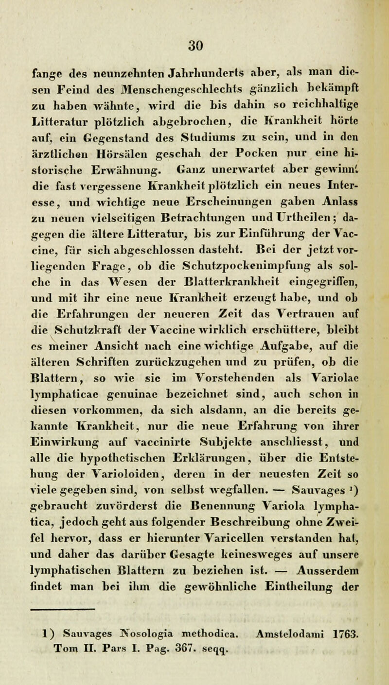 fange des neunzehnten Jahrhunderts aber, als man die- sen Feind des Menschengeschlechts gänzlich bekämpft zu haben wähnte, wird die bis dahin so reichhaltige Litteratur plötzlich abgebrochen, die Krankheit hörte auf, ein Gegenstand des Studiums zu sein, und in den ärztlichen Hörsälen geschah der Pocken nur eine hi- storische Erwähnung. Ganz unerwartet aber gewinn', die fast vergessene Krankheit plötzlich ein neues Inter- esse, und wichtige neue Erscheinungen gaben Anlass zu neuen vielseitigen Betrachtungen und Urtheilen; da- gegen die ältere Litteratur, bis zur Einfuhrung der Vac- cine, für sich abgeschlossen dasteht. Bei der jetzt vor- liegenden Frage, ob die Schutzpockenimpfung als sol- che in das Wesen der Blatterkrankheit eingegriffen, und mit ihr eine neue Krankheit erzeugt habe, und ob die Erfahrungen der neueren Zeit das Vertrauen auf die Schutzkraft der Vaccine wirklich erschüttere, bleibt es meiner Ansicht nach eine wichtige Aufgabe, auf die älteren Schriften zurückzugehen und zu prüfen, ob die Blattern, so wie sie im Vorstehenden als Variolac lymphaticac genuinae bezeichnet sind, auch schon in diesen vorkommen, da sich alsdann, an die bereits ge- kannte Krankheit, nur die neue Erfahrung von ihrer Einwirkung auf vaccinirte Subjekte anschliesst, und alle die hypothetischen Erklärungen, über die Entste- hung der Varioloiden, deren in der neuesten Zeit so viele gegeben sind, von selbst wegfallen. — Sauvages ') gebraucht zuvörderst die Benennung Variola lympha- tica, jedoch geht aus folgender Beschreibung ohne Zwei- fel hervor, dass er hierunter Varicellen verstanden hat, und daher das darüber Gesagte keinesweges auf unsere lymphatischen Blattern zu beziehen ist. — Ausserdem findet man bei ihm die gewöhnliche Eintheilung der 1) Sauvages Kosologia methodica. Amstelodami 1763. Tom II. Pars 1. Pag. 367. seqq.