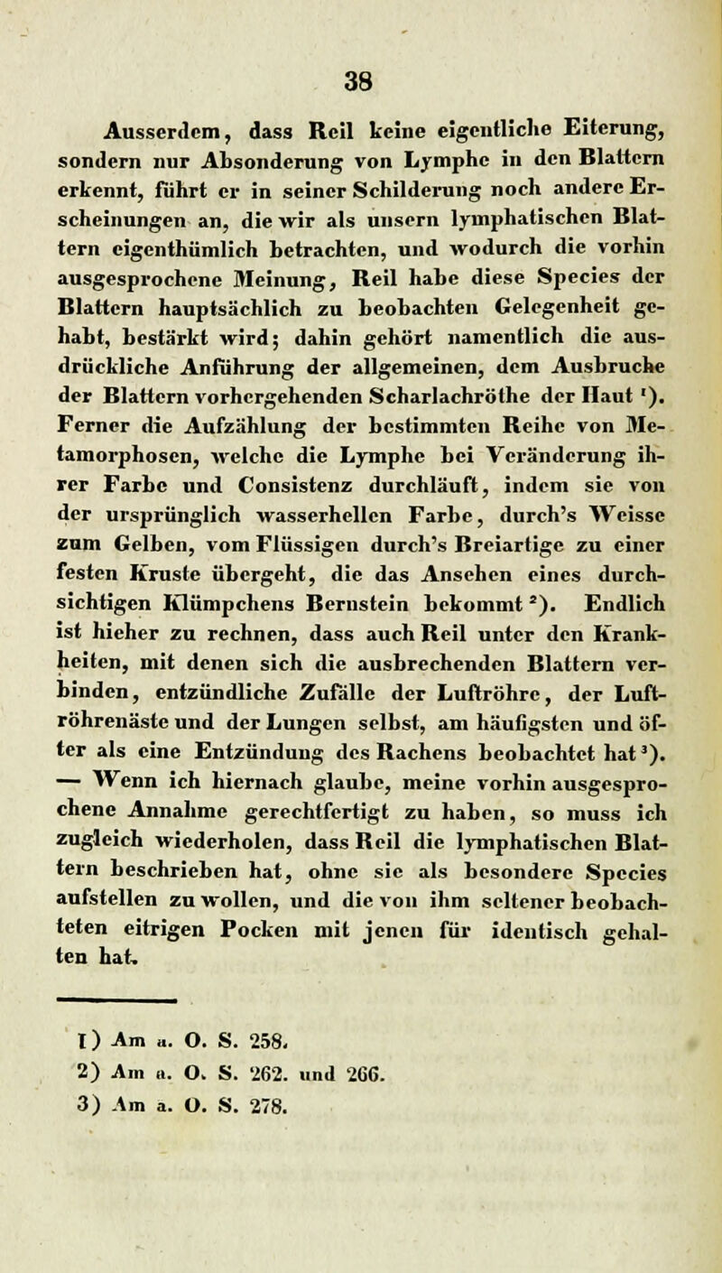 Ausserdem, dass Rcil keine eigentliche Eiterung, sondern nur Absonderung von Lymphe in den Blattern erkennt, fuhrt er in seiner Schilderung noch andere Er- scheinungen an, die wir als unsern lymphatischen Blat- tern eigenthümlich betrachten, und wodurch die vorhin ausgesprochene Meinung, Beil habe diese Species der Blattern hauptsächlich zu beobachten Gelegenheit ge- habt, bestärkt wird; dahin gehört namentlich die aus- drückliche Anführung der allgemeinen, dem Ausbruche der Blattern vorhergehenden Scharlachröthe der Haut '). Ferner die Aufzählung der bestimmten Beihc von Me- tamorphosen, welche die Lymphe bei Veränderung ih- rer Farbe und Consistenz durchläuft, indem sie von der ursprünglich wasserhellcn Farbe, durch's Weisse zum Gelben, vom Flüssigen durch's Breiartige zu einer festen Kruste übergeht, die das Ansehen eines durch- sichtigen Klümpchens Bernstein bekommt s). Endlich ist hieher zu rechnen, dass auch Beil unter den Krank- heiten, mit denen sich die ausbrechenden Blattern ver- binden, entzündliche Zufälle der Luftröhre, der Luft- röhrenäste und der Lungen selbst, am häufigsten und öf- ter als eine Entzündung des Bachcns beobachtet hat3). — Wenn ich hiernach glaube, meine vorhin ausgespro- chene Annahme gerechtfertigt zu haben, so muss ich zugleich wiederholen, dass Beil die lymphatischen Blat- tern beschrieben hat, ohne sie als besondere Species aufstellen zu wollen, und die von ihm seltener beobach- teten eitrigen Pocken mit jenen für identisch gehal- ten hat. 1) Am «. O. S. 258. 2) Am a. O. S. 262. und 266. 3) -\m a. O. S. 278.